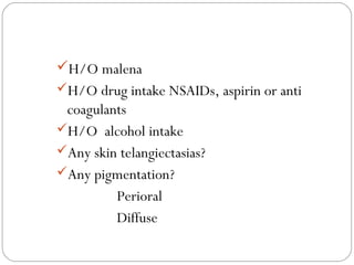 H/O malena
H/O drug intake NSAIDs, aspirin or anti
 coagulants
H/O alcohol intake
Any skin telangiectasias?
Any pigmentation?
         Perioral
         Diffuse
 