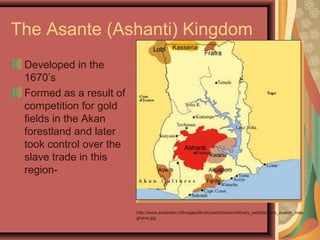 The Asante (Ashanti) Kingdom
Developed in the
1670’s
Formed as a result of
competition for gold
fields in the Akan
forestland and later
took control over the
slave trade in this
region-
http://www.ascleiden.nl/Images/library/webdossiers/library_webdossiers_asante_map
ghana.jpg
 