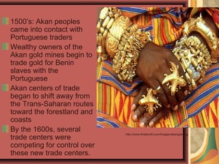 1500’s: Akan peoples
came into contact with
Portuguese traders
Wealthy owners of the
Akan gold mines begin to
trade gold for Benin
slaves with the
Portuguese
Akan centers of trade
began to shift away from
the Trans-Saharan routes
toward the forestland and
coasts
By the 1600s, several
trade centers were
competing for control over
these new trade centers.
http://www.lindakreft.com/Images/akangold.jpg
 
