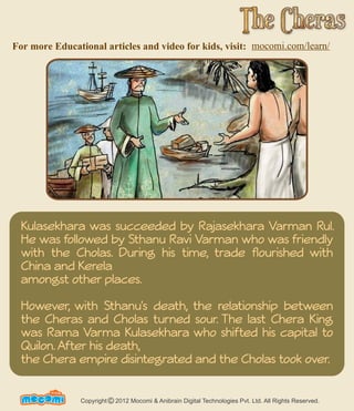 For more Educational articles and video for kids, visit: mocomi.com/learn/ 
Kulasekhara was succeeded by Rajasekhara Varman Rul. 
He was followed by Sthanu Ravi Varman who was friendly 
with the Cholas. During his time, trade flourished with 
China and Kerela 
amongst other places. 
However, with Sthanu's death, the relationship between 
the Cheras and Cholas turned sour. The last Chera King 
was Rama Varma Kulasekhara who shifted his capital to 
Quilon. After his death, 
the Chera empire disintegrated and the Cholas took over. 
UN F FORME! Copyright 2012 Mocomi & Anibrain Digital Technologies Pvt. Ltd. All Rights Reserved. © 
