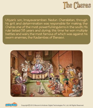 Utiyan's son, Imayavaramban Nedun Cheralatan, through 
his grit and determination was responsible for making the 
Cheras one of the most powerful kingdoms in the south. His 
rule lasted 58 years and during this time he won multiple 
battles and wars, the most famous of which was against his 
sworn enemies, the Kadambas of Banasvi. 
UN F FORME! Copyright 2012 Mocomi & Anibrain Digital Technologies Pvt. Ltd. All Rights Reserved. © 
 