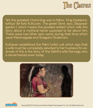 Yet, the greatest Chera king was to follow - King Kadalpira-kottiya 
Vel Kelu Kuttuvan. The great Tamil epic, Silappadi-garam 
( which means the jeweled anklet) which tells the 
story about a mythical herois supposed to be about him. 
There were two other epic works during that time which 
were Manimegalai and Sivagami Sindamani. 
Kuttavan established the Patni (wife) cult which says that 
a wife must be completely devoted to her husband. An ex-ample 
of this is the story of the faithful wife Kannagi, who 
is remembered even today. 
UN F FORME! Copyright 2012 Mocomi & Anibrain Digital Technologies Pvt. Ltd. All Rights Reserved. © 
 