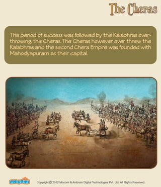 This period of success was followed by the Kalabhras over-throwing 
the Cheras. The Cheras however over threw the 
Kalabhras and the second Chera Empire was founded with 
Mahodyapuram as their capital. 
UN F FORME! Copyright 2012 Mocomi & Anibrain Digital Technologies Pvt. Ltd. All Rights Reserved. © 
 