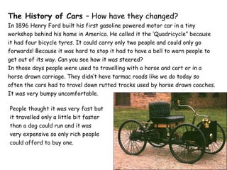 The History of Cars  – How have they changed? In 1896 Henry Ford built his first gasoline powered motor car in a tiny workshop behind his home in America. He called it the ‘Quadricycle” because it had four bicycle tyres. It could carry only two people and could only go forwards! Because it was hard to stop it had to have a bell to warn people to get out of its way. Can you see how it was steered? In those days people were used to travelling with a horse and cart or in a horse drawn carriage. They didn’t have tarmac roads like we do today so often the cars had to travel down rutted tracks used by horse drawn coaches.  It was very bumpy uncomfortable. People thought it was very fast but it travelled only a little bit faster than a dog could run and it was very expensive so only rich people could afford to buy one. 