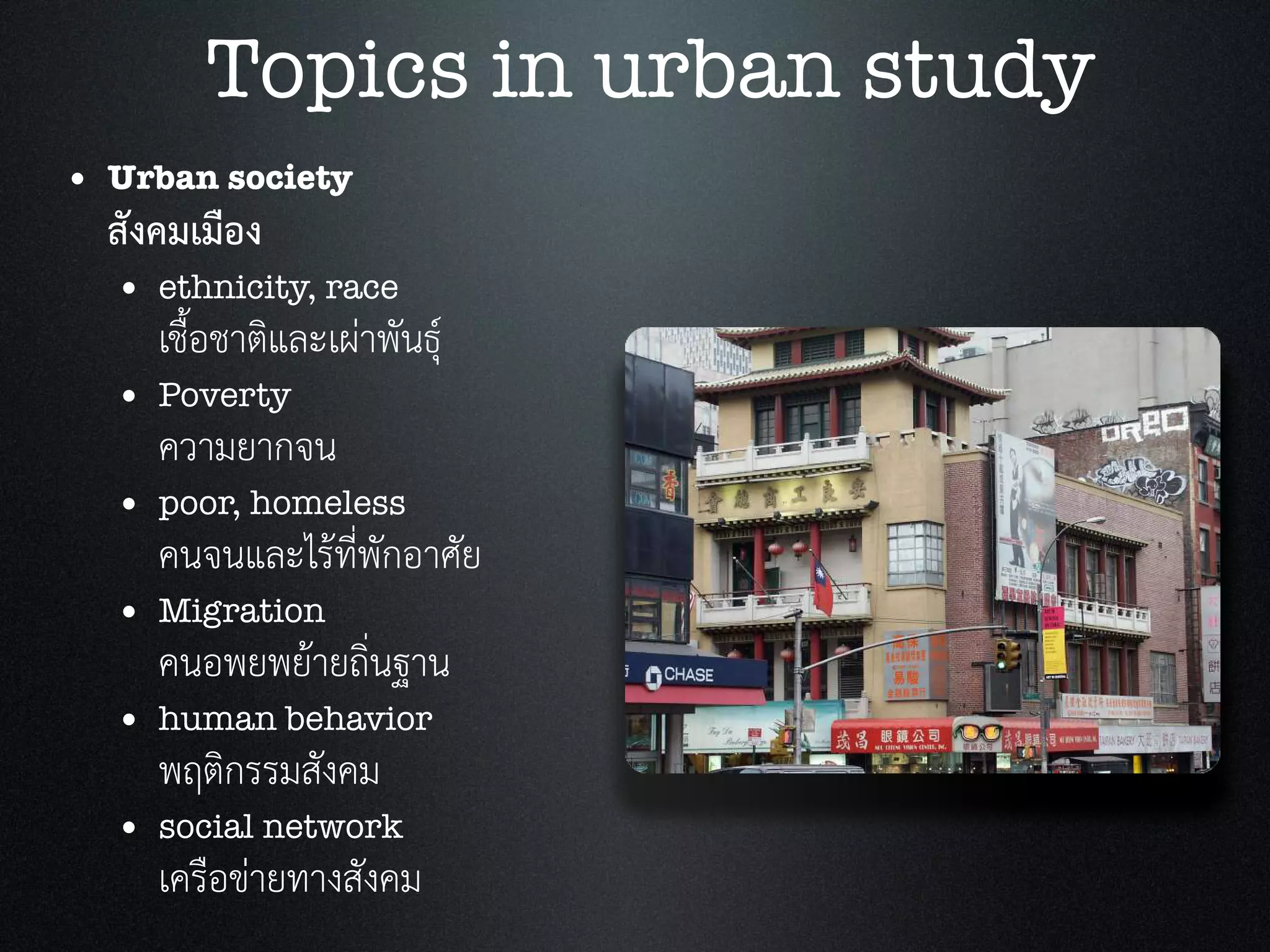 • Urban society
สังคมเมือง
• ethnicity, race
เชื้อชาติและเผาพันธุ
• Poverty
ความยากจน
• poor, homeless
คนจนและไรที่พักอาศัย
• Migration
คนอพยพยายถิ่นฐาน
• human behavior
พฤติกรรมสังคม
• social network
เครือขายทางสังคม
Topics in urban study
 