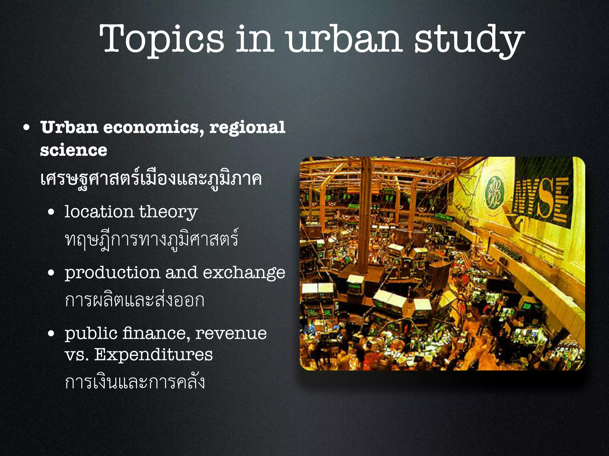 • Urban economics, regional
science
เศรษฐศาสตรเมืองและภูมิภาค
• location theory
ทฤษฎีการทางภูมิศาสตร
• production and exchange
การผลิตและสงออก
• public ﬁnance, revenue
vs. Expenditures
การเงินและการคลัง
Topics in urban study
 