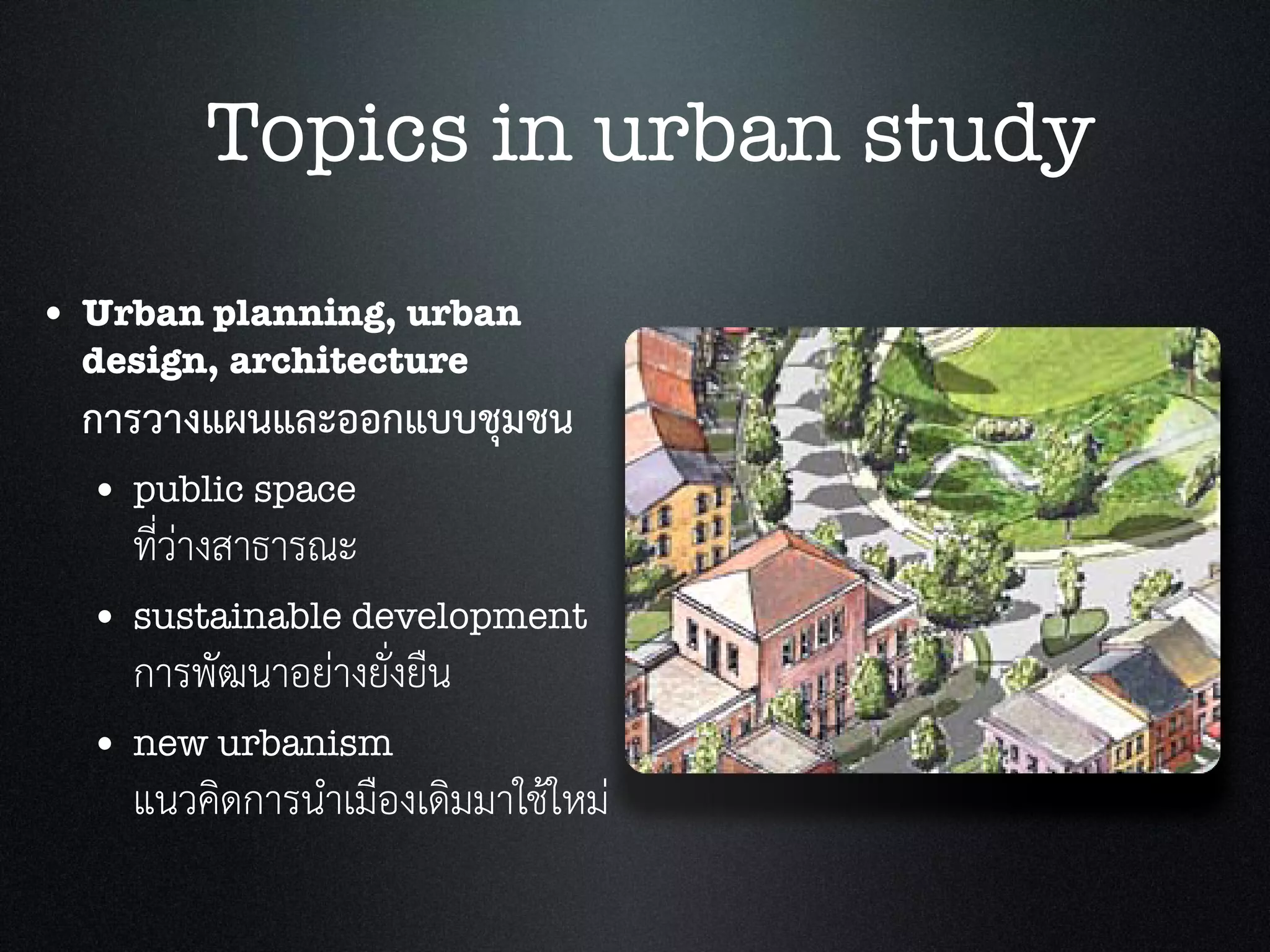 • Urban planning, urban
design, architecture
การวางแผนและออกแบบชุมชน
• public space
ที่วางสาธารณะ
• sustainable development
การพัฒนาอยางยั่งยืน
• new urbanism
แนวคิดการนำเมืองเดิมมาใชใหม
Topics in urban study
 