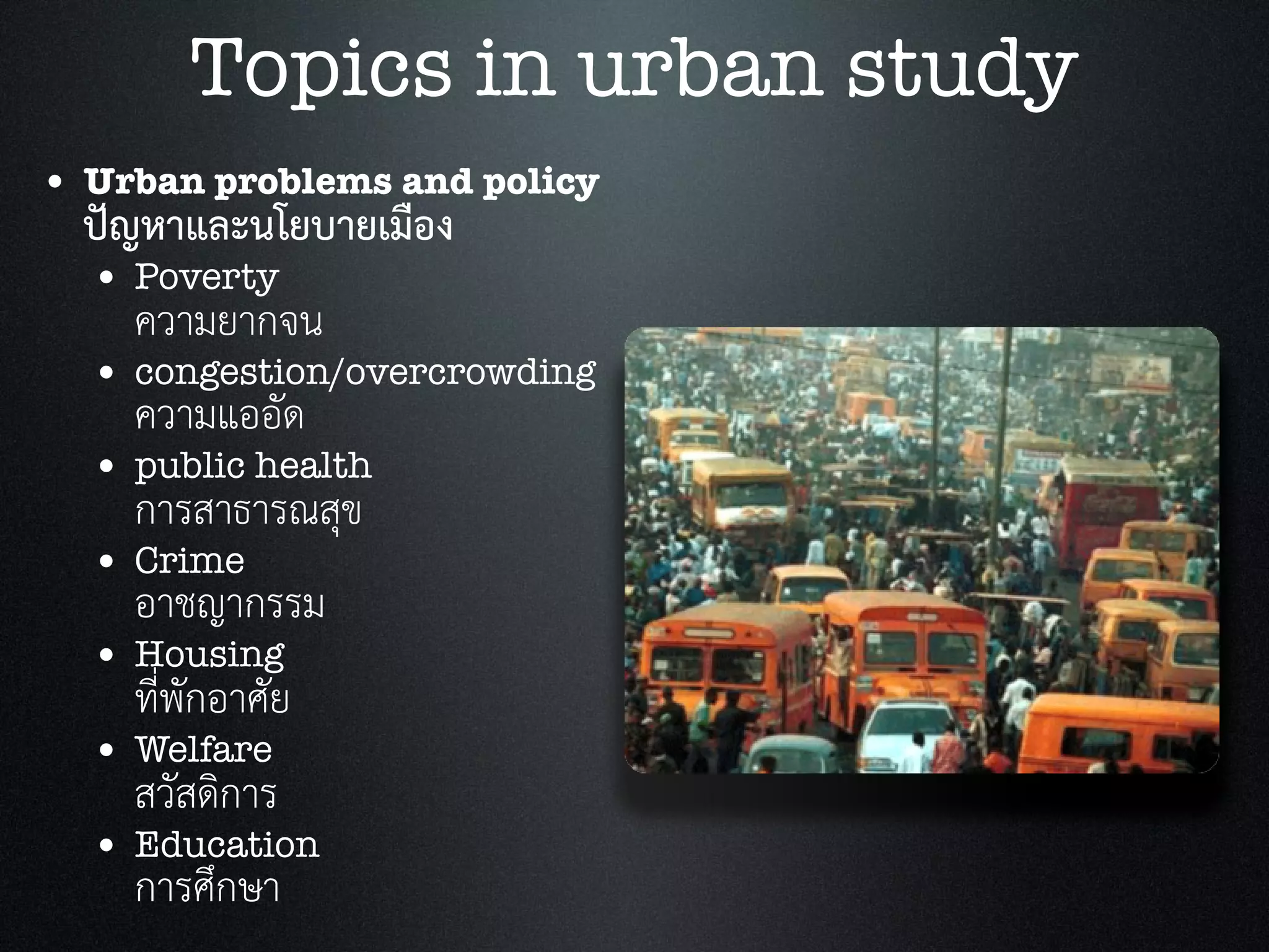 • Urban problems and policy
ปญหาและนโยบายเมือง
• Poverty
ความยากจน
• congestion/overcrowding
ความแออัด
• public health
การสาธารณสุข
• Crime
อาชญากรรม
• Housing
ที่พักอาศัย
• Welfare
สวัสดิการ
• Education
การศึกษา
Topics in urban study
 