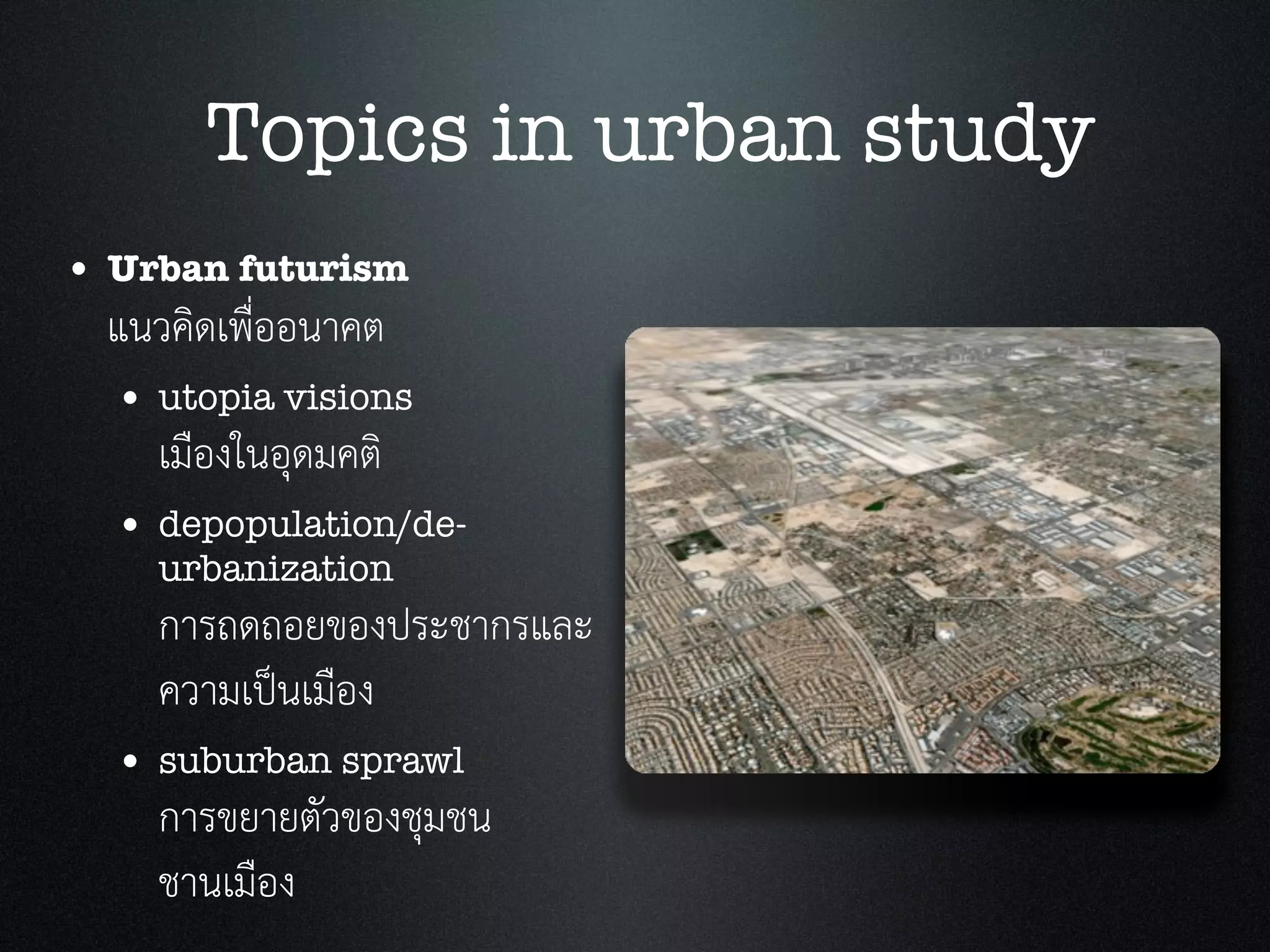 • Urban futurism
แนวคิดเพื่ออนาคต
• utopia visions
เมืองในอุดมคติ
• depopulation/de-
urbanization
การถดถอยของประชากรและ
ความเปนเมือง
• suburban sprawl
การขยายตัวของชุมชน
ชานเมือง
Topics in urban study
 
