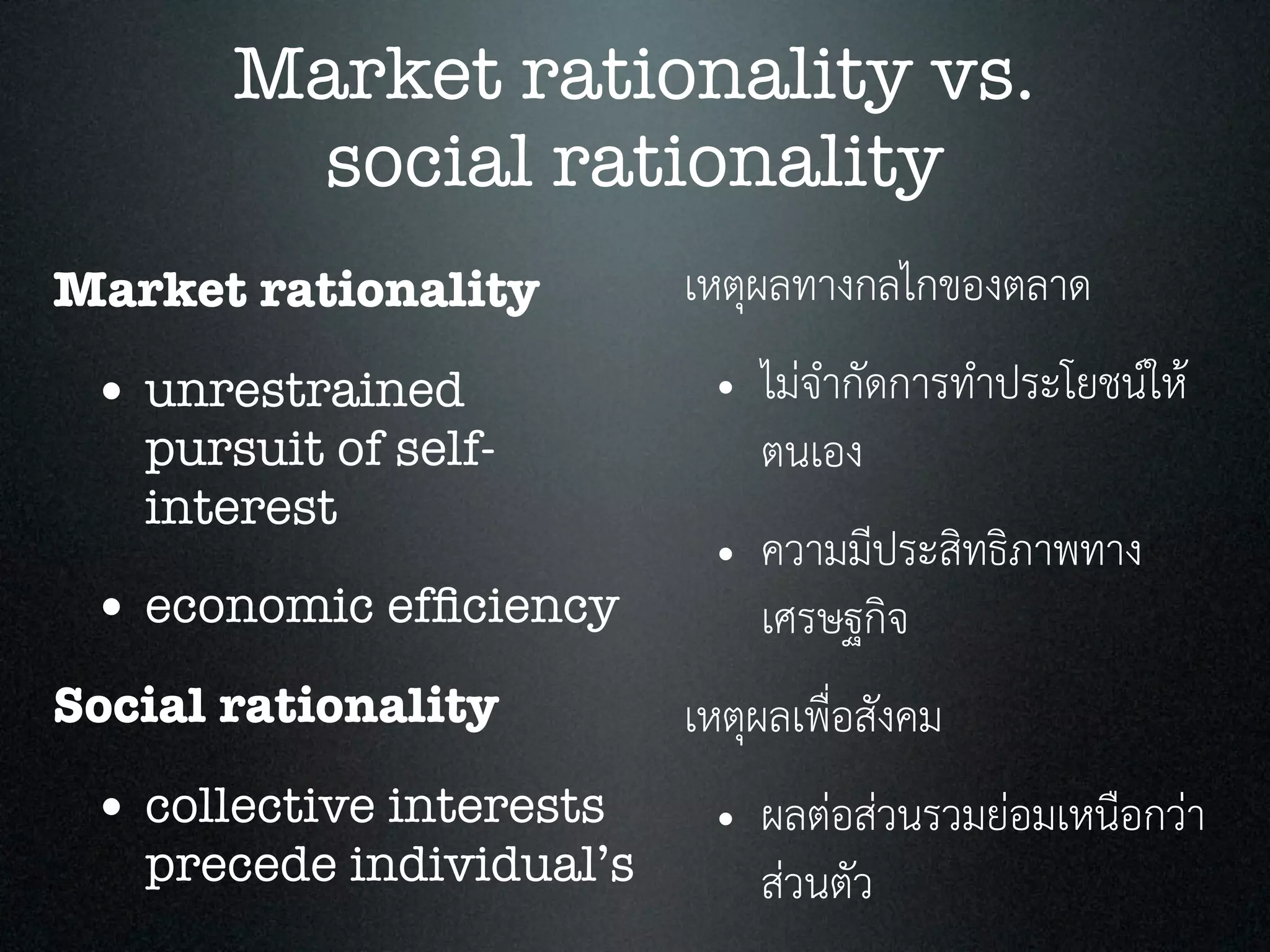 Market rationality vs.
social rationality
Market rationality
• unrestrained
pursuit of self-
interest
• economic efﬁciency
Social rationality
• collective interests
precede individual’s
เหตุผลทางกลไกของตลาด
• ไมจำกัดการทำประโยชนให
ตนเอง
• ความมีประสิทธิภาพทาง
เศรษฐกิจ
เหตุผลเพื่อสังคม
• ผลตอสวนรวมยอมเหนือกวา
สวนตัว
 