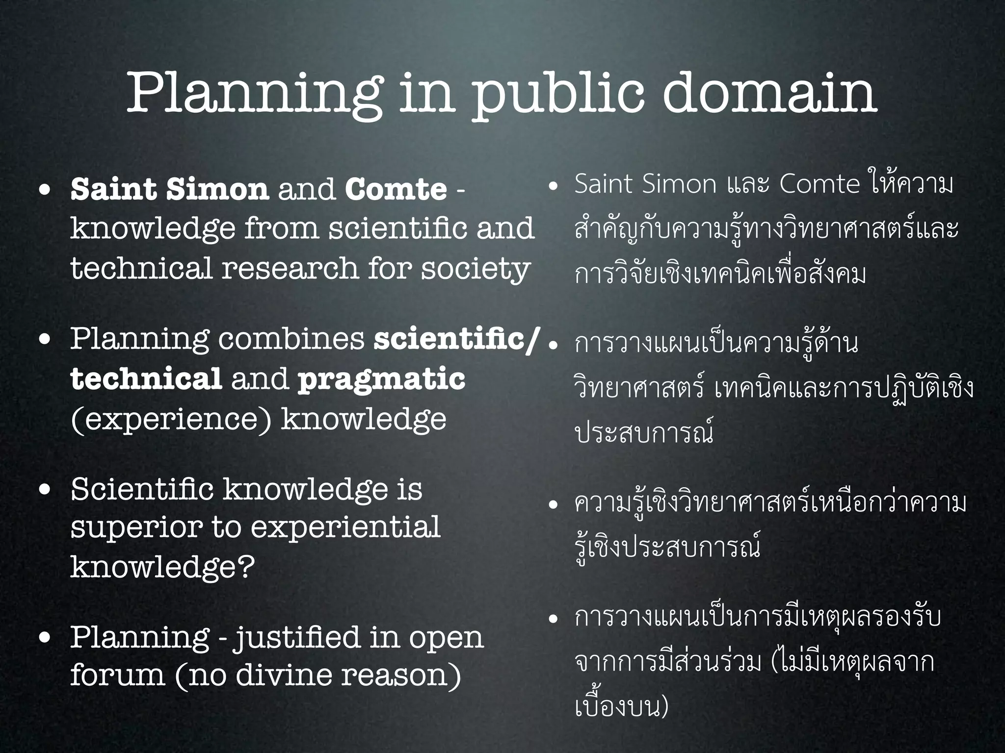 Planning in public domain
• Saint Simon and Comte -
knowledge from scientiﬁc and
technical research for society
• Planning combines scientiﬁc/
technical and pragmatic
(experience) knowledge
• Scientiﬁc knowledge is
superior to experiential
knowledge?
• Planning - justiﬁed in open
forum (no divine reason)
• Saint Simon และ Comte ใหความ
สำคัญกับความรูทางวิทยาศาสตรและ
การวิจัยเชิงเทคนิคเพื่อสังคม
• การวางแผนเปนความรูดาน
วิทยาศาสตร เทคนิคและการปฏิบัติเชิง
ประสบการณ
• ความรูเชิงวิทยาศาสตรเหนือกวาความ
รูเชิงประสบการณ
• การวางแผนเปนการมีเหตุผลรองรับ
จากการมีสวนรวม (ไมมีเหตุผลจาก
เบื้องบน)
 