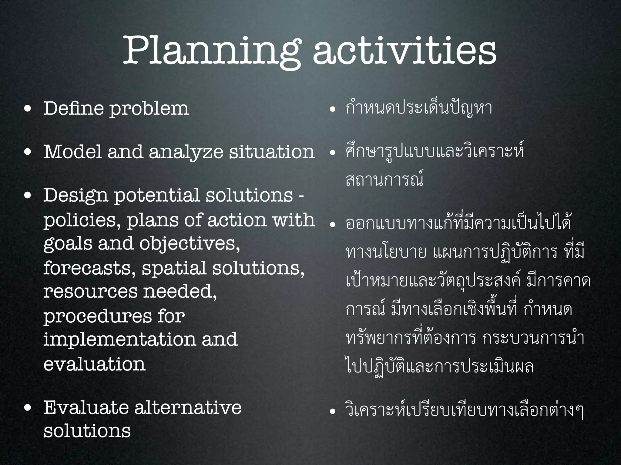 Planning activities
• Deﬁne problem
• Model and analyze situation
• Design potential solutions -
policies, plans of action with
goals and objectives,
forecasts, spatial solutions,
resources needed,
procedures for
implementation and
evaluation
• Evaluate alternative
solutions
• กำหนดประเด็นปญหา
• ศึกษารูปแบบและวิเคราะห
สถานการณ
• ออกแบบทางแกที่มีความเปนไปได
ทางนโยบาย แผนการปฏิบัติการ ที่มี
เปาหมายและวัตถุประสงค มีการคาด
การณ มีทางเลือกเชิงพื้นที่ กำหนด
ทรัพยากรที่ตองการ กระบวนการนำ
ไปปฏิบัติและการประเมินผล
• วิเคราะหเปรียบเทียบทางเลือกตางๆ
 