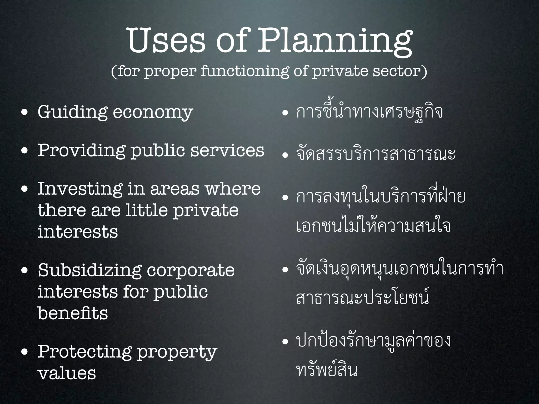 Uses of Planning
(for proper functioning of private sector)
• Guiding economy
• Providing public services
• Investing in areas where
there are little private
interests
• Subsidizing corporate
interests for public
beneﬁts
• Protecting property
values
• การชี้นำทางเศรษฐกิจ
• จัดสรรบริการสาธารณะ
• การลงทุนในบริการที่ฝาย
เอกชนไมใหความสนใจ
• จัดเงินอุดหนุนเอกชนในการทำ
สาธารณะประโยชน
• ปกปองรักษามูลคาของ
ทรัพยสิน
 