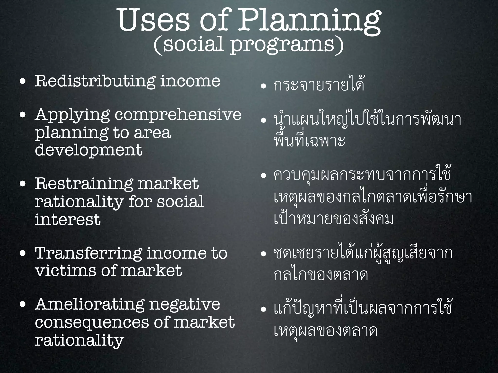 • Redistributing income
• Applying comprehensive
planning to area
development
• Restraining market
rationality for social
interest
• Transferring income to
victims of market
• Ameliorating negative
consequences of market
rationality
Uses of Planning
(social programs)
• กระจายรายได
• นำแผนใหญไปใชในการพัฒนา
พื้นที่เฉพาะ
• ควบคุมผลกระทบจากการใช
เหตุผลของกลไกตลาดเพื่อรักษา
เปาหมายของสังคม
• ชดเชยรายไดแกผูสูญเสียจาก
กลไกของตลาด
• แกปญหาที่เปนผลจากการใช
เหตุผลของตลาด
 
