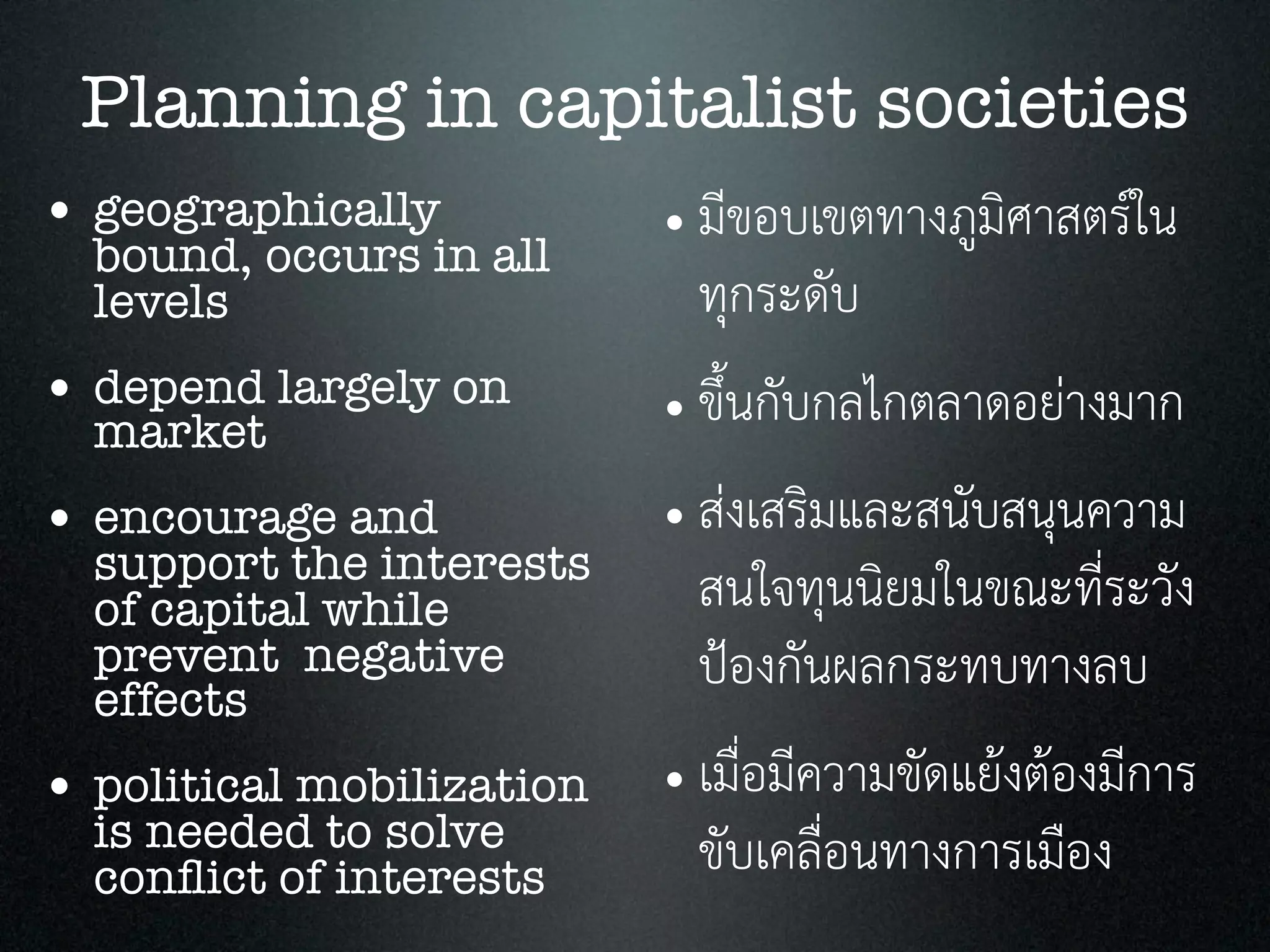 Planning in capitalist societies
• geographically
bound, occurs in all
levels
• depend largely on
market
• encourage and
support the interests
of capital while
prevent negative
effects
• political mobilization
is needed to solve
conﬂict of interests
• มีขอบเขตทางภูมิศาสตรใน
ทุกระดับ
• ขึ้นกับกลไกตลาดอยางมาก
• สงเสริมและสนับสนุนความ
สนใจทุนนิยมในขณะที่ระวัง
ปองกันผลกระทบทางลบ
• เมื่อมีความขัดแยงตองมีการ
ขับเคลื่อนทางการเมือง
 