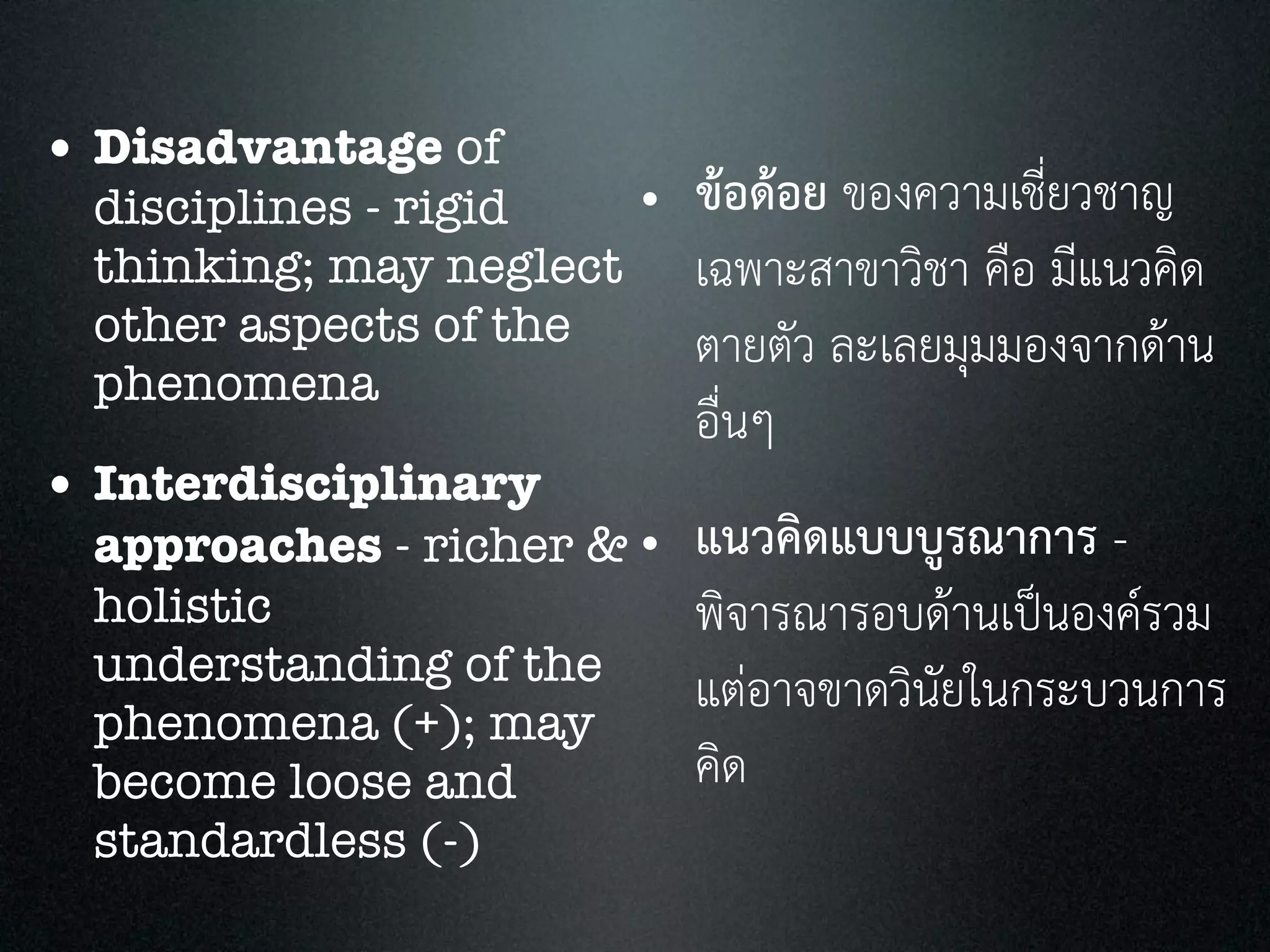 • Disadvantage of
disciplines - rigid
thinking; may neglect
other aspects of the
phenomena
• Interdisciplinary
approaches - richer &
holistic
understanding of the
phenomena (+); may
become loose and
standardless (-)
• ขอดอย ของความเชี่ยวชาญ
เฉพาะสาขาวิชา คือ มีแนวคิด
ตายตัว ละเลยมุมมองจากดาน
อื่นๆ
• แนวคิดแบบบูรณาการ -
พิจารณารอบดานเปนองครวม
แตอาจขาดวินัยในกระบวนการ
คิด
 