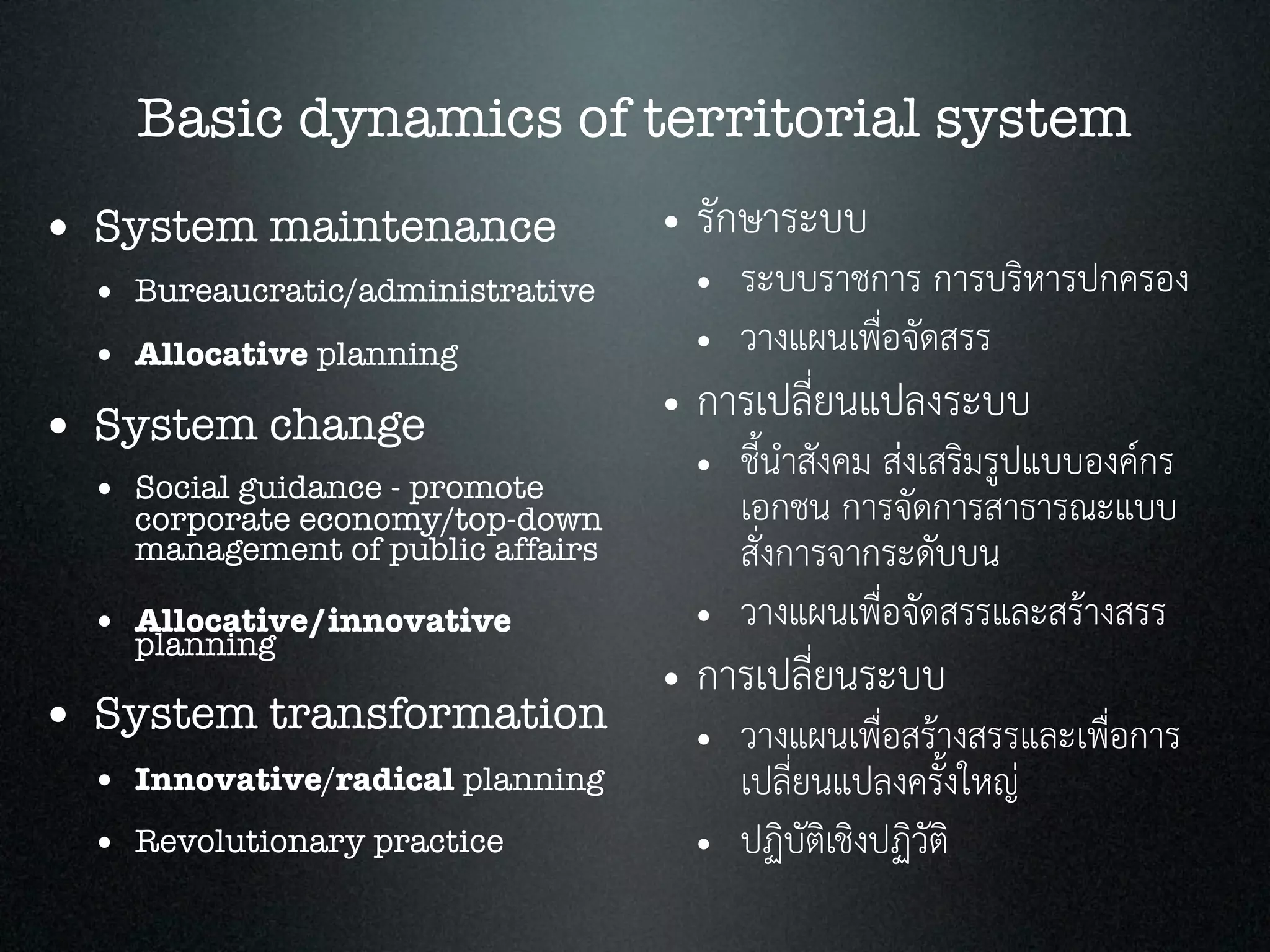 Basic dynamics of territorial system
• System maintenance
• Bureaucratic/administrative
• Allocative planning
• System change
• Social guidance - promote
corporate economy/top-down
management of public affairs
• Allocative/innovative
planning
• System transformation
• Innovative/radical planning
• Revolutionary practice
• รักษาระบบ
• ระบบราชการ การบริหารปกครอง
• วางแผนเพื่อจัดสรร
• การเปลี่ยนแปลงระบบ
• ชี้นำสังคม สงเสริมรูปแบบองคกร
เอกชน การจัดการสาธารณะแบบ
สั่งการจากระดับบน
• วางแผนเพื่อจัดสรรและสรางสรร
• การเปลี่ยนระบบ
• วางแผนเพื่อสรางสรรและเพื่อการ
เปลี่ยนแปลงครั้งใหญ
• ปฏิบัติเชิงปฏิวัติ
 