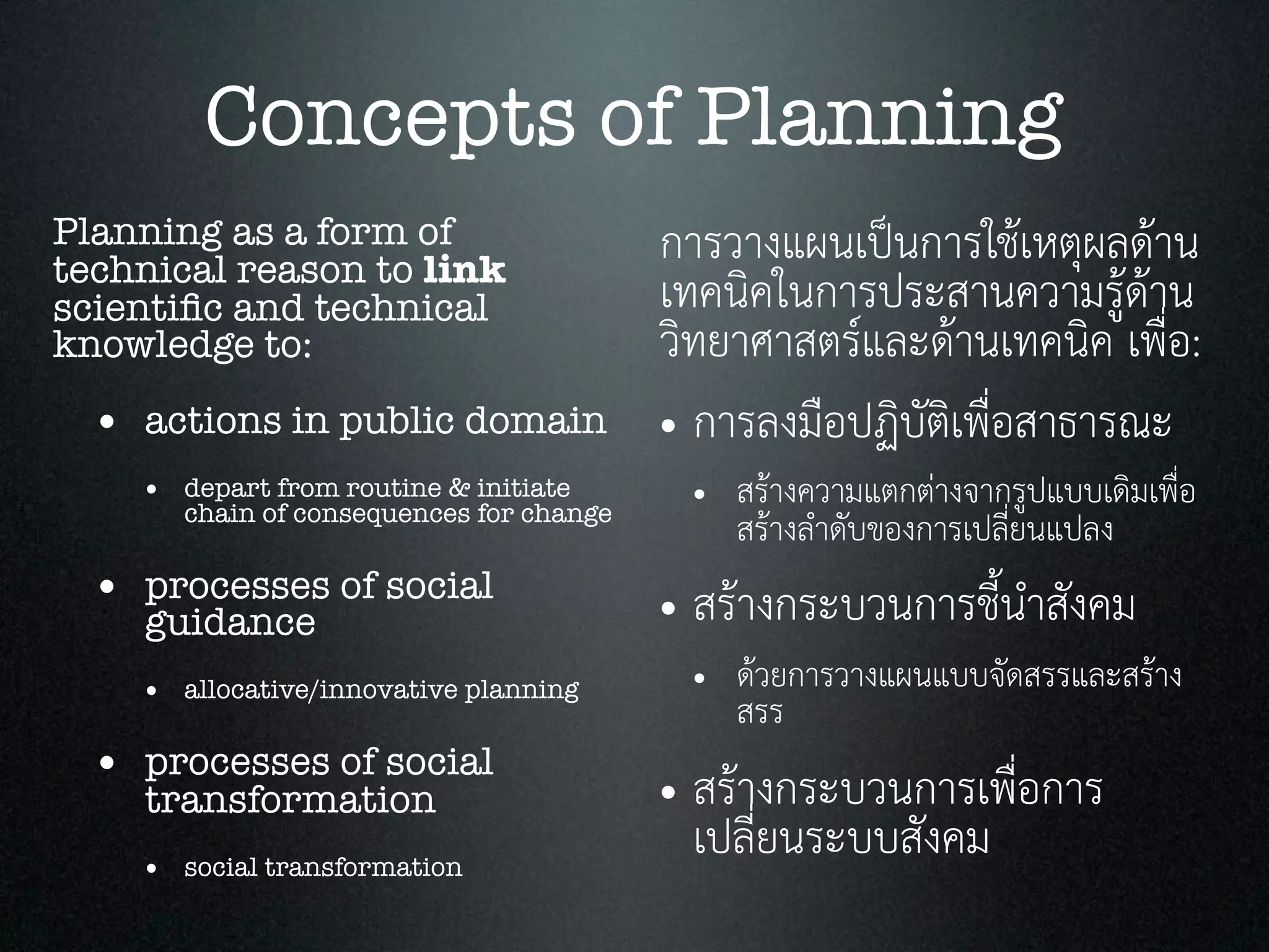 Concepts of Planning
Planning as a form of
technical reason to link
scientiﬁc and technical
knowledge to:
• actions in public domain
• depart from routine & initiate
chain of consequences for change
• processes of social
guidance
• allocative/innovative planning
• processes of social
transformation
• social transformation
การวางแผนเปนการใชเหตุผลดาน
เทคนิคในการประสานความรูดาน
วิทยาศาสตรและดานเทคนิค เพื่อ:
• การลงมือปฏิบัติเพื่อสาธารณะ
• สรางความแตกตางจากรูปแบบเดิมเพื่อ
สรางลำดับของการเปลี่ยนแปลง
• สรางกระบวนการชี้นำสังคม
• ดวยการวางแผนแบบจัดสรรและสราง
สรร
• สรางกระบวนการเพื่อการ
เปลี่ยนระบบสังคม
 