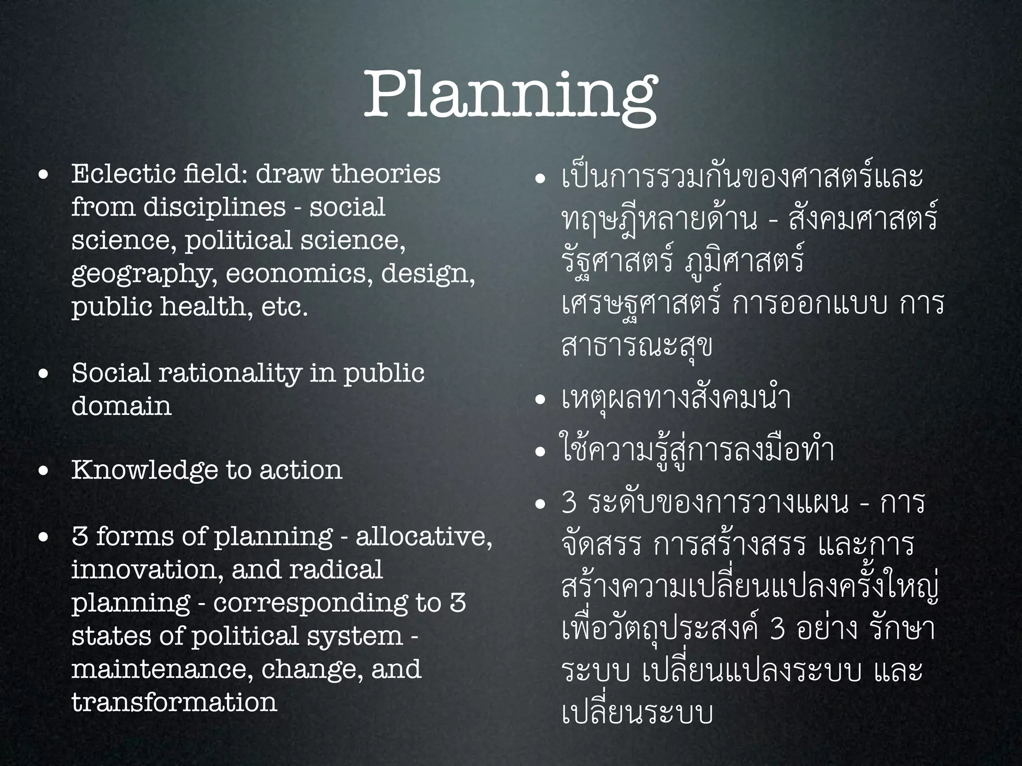 Planning
• Eclectic ﬁeld: draw theories
from disciplines - social
science, political science,
geography, economics, design,
public health, etc.
• Social rationality in public
domain
• Knowledge to action
• 3 forms of planning - allocative,
innovation, and radical
planning - corresponding to 3
states of political system -
maintenance, change, and
transformation
• เปนการรวมกันของศาสตรและ
ทฤษฎีหลายดาน - สังคมศาสตร
รัฐศาสตร ภูมิศาสตร
เศรษฐศาสตร การออกแบบ การ
สาธารณะสุข
• เหตุผลทางสังคมนำ
• ใชความรูสูการลงมือทำ
• 3 ระดับของการวางแผน - การ
จัดสรร การสรางสรร และการ
สรางความเปลี่ยนแปลงครั้งใหญ
เพื่อวัตถุประสงค 3 อยาง รักษา
ระบบ เปลี่ยนแปลงระบบ และ
เปลี่ยนระบบ
 