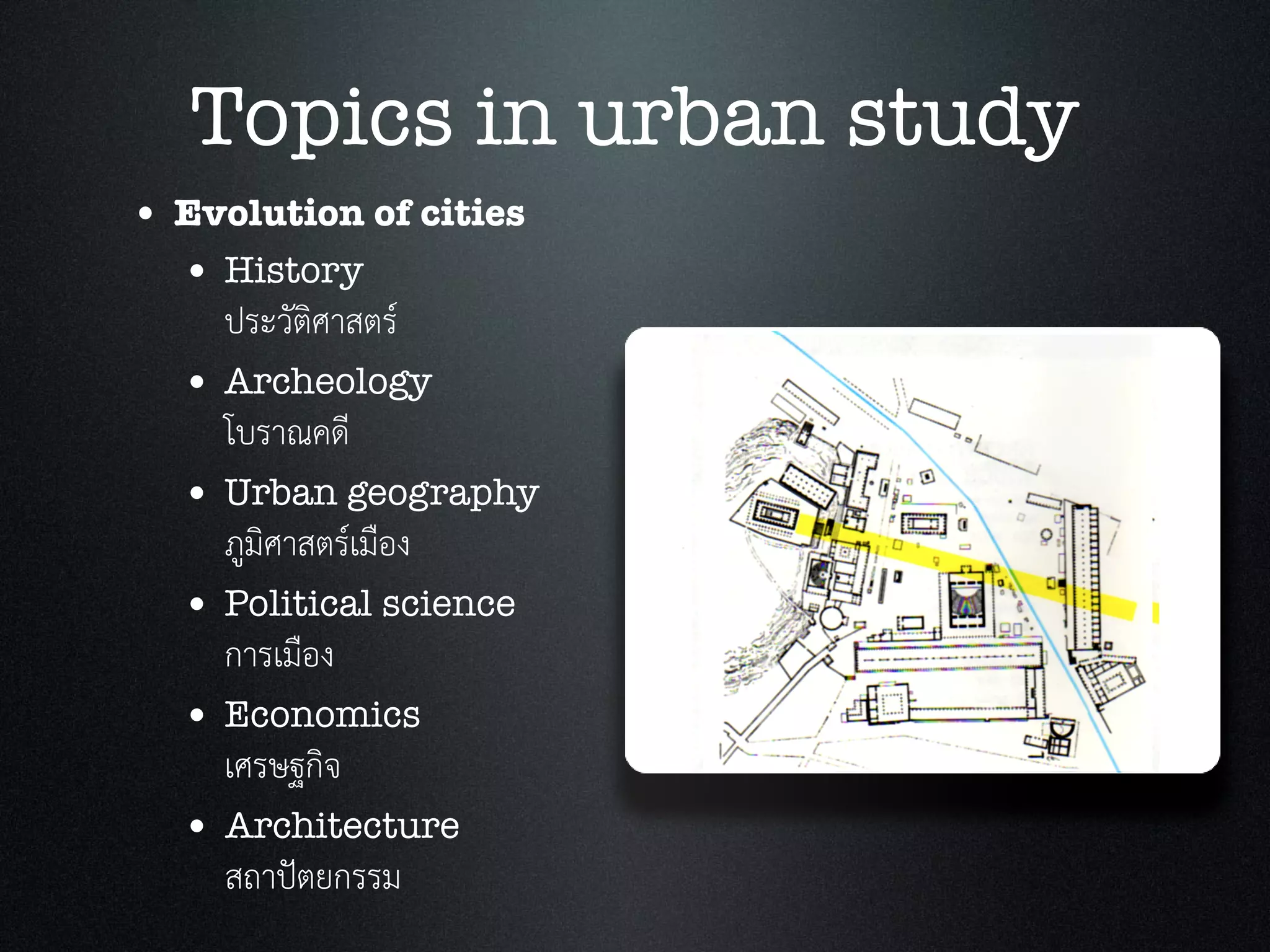 Topics in urban study
• Evolution of cities
• History
ประวัติศาสตร
• Archeology
โบราณคดี
• Urban geography
ภูมิศาสตรเมือง
• Political science
การเมือง
• Economics
เศรษฐกิจ
• Architecture
สถาปตยกรรม
 