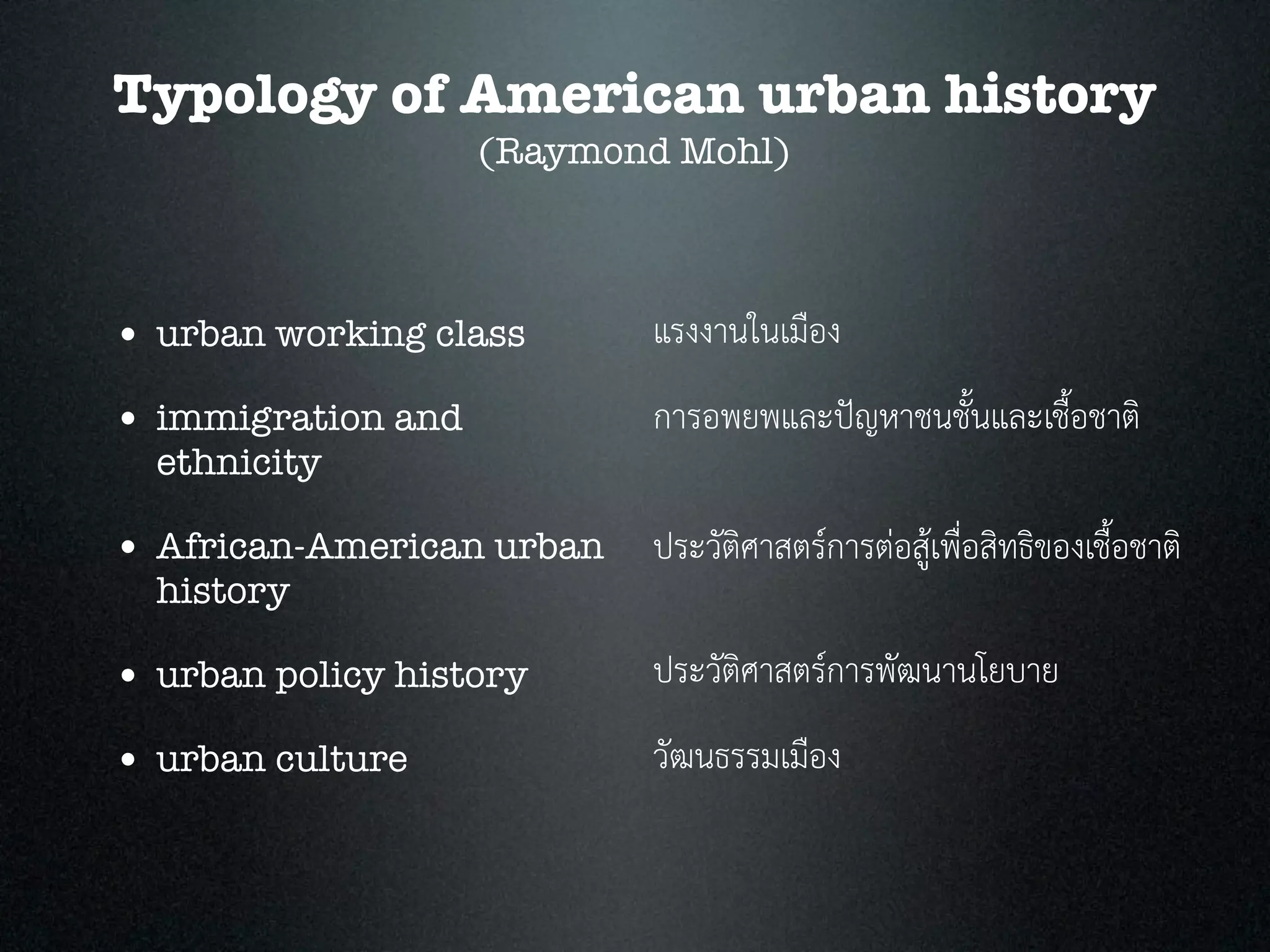 Typology of American urban history
(Raymond Mohl)
• urban working class
• immigration and
ethnicity
• African-American urban
history
• urban policy history
• urban culture
แรงงานในเมือง
การอพยพและปญหาชนชั้นและเชื้อชาติ
ประวัติศาสตรการตอสูเพื่อสิทธิของเชื้อชาติ
ประวัติศาสตรการพัฒนานโยบาย
วัฒนธรรมเมือง
 