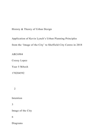 History & Theory of Urban Design
Application of Kevin Lynch’s Urban Planning Principles
from the ‘Image of the City’ to Sheffield City Centre in 2018
ARC6984
Cressy Lopez
Year 5 MArch
170204592
2
Intention
3
Image of the City
6
Diagrams
 