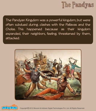 The Pandyan Kingdom was a powerful kingdom, but were 
often subdued during clashes with the Pallavas and the 
Cholas. This happened because as their kingdom 
expanded, their neighbors, feeling threatened by them, 
attacked. 
UN F FOR ME! 
Copyright © 2012 Mocomi & Anibrain Digital Technologies Pvt. Ltd. All Rights Reserved. 
 