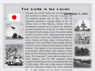 The battle in the pacific   Although the United States had provided supplies and munitions to Britain in the war in Europe, the US remained neutral. But, on Dec 7, 1941 the Japanese launched a surprise attack on the US military base at Peal Harbour, Hawaii. The US immediately declared war on Japan and Germany and Italy declared war on the US. In matter of hours, the Second World quickly struck into another global conflict. In the fall of 1941, Japanese troops invaded parts of China, where they defeated the Chinese Army. Fearing its Pacific colony of Hong Kong, in September 1941, the British Prime Minister Winston Churchill  asked Canada to send troops to help with defence. King agreed to the controversial request. In November, 2000 soldiers from Quebec’s Royal Rifles and the Winnipeg Grenadiers arrived in Hong Kong.  On December 7, hours after the attack on on Pearl Harbour, over 50 000 Japanese troops invaded Hong Kong and was outnumbered with only 15 000 troops. With only a little chance of fighting back the Japanese invaders, the colony defended for  17 days straight but, the British Commander surrendered on Christmas Day, 1941.  December 7, 1941  