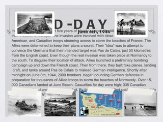 D-DAY In spring 1944, after almost five years of bloody combat, the Allies were ready to launch their invasion of Europe. The invasion were involved with close to one million British, American, and Canadian troops steaming across to storm the beaches of France. The Allies were determined to keep their plans a secret. Their “idea” was to attempt to convince the Germans that their intended target was Pas de Calais, just 50 kilometres from the English coast. Even though the real invasion was taken place at Normandy to the south. To disguise their location of attack, Allies launched a preliminary bombing campaign up and down the French coast. Then from there, they built fake planes, landing  craft, and tanks around Pas de Calais to mislead German intelligence. Shortly after midnight on June 6th, 1944, 2000 bombers  began pounding German defences in preparation for thousands of Allied troops to storm the beaches of Normandy. Over 15, 000 Canadians landed at Juno Beach. Casualties for day were high: 335 Canadian soldiers killed and another 700 wounded. By the end, 30 000 Allied soldiers landed safely on the beaches of Normandy.  June 6th, 1944 