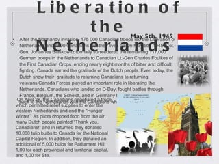 Liberation of the Netherlands  After the Normandy invasion, 175 000 Canadian troops led the Liberation of Netherlands and 7600 Canadians lost their lives on On May 5th, 1945. Col.-Gen. Johannes Blaskowitz formally surrendered the remaining 117,000 German troops in the Netherlands to Canadian Lt.-Gen Charles Foulkes of the First Canadian Crops, ending nearly eight months of bitter and difficult fighting. Canada earned the gratitude of the Dutch people. Even today, the Dutch show their  gratitude to returning Canadians to returning veterans.Canada Forces played an important role in liberating the Netherlands. Canadians who landed on D-Day, fought battles through France, Belgium, the Scheldt, and in Germany before being dispatched back to the Netherlands with the Canadians who had f ought in Italy. May 5th, 1945   On April 28, the Canadians negotiated a truce which permitted relief supplies to enter the western Netherlands and end the “Hunger Winter”. As pilots dropped food from the air, many Dutch people painted “Thank you, Canadians!” and in returned they donated 10,000 tulip bulbs to Canada for the National Capital Region. In addition, they donated an additional of 5,000 bulbs for Parliament Hill, 1,00 for each provincial and territorial capital, and 1,00 for Ste.  