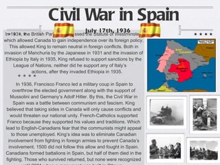 Civil War in Spain In 1931, the British Parliament passed the Statute of Westminster, which allowed Canada to gain independence over its foreign policy. This allowed King to remain neutral in foreign conflicts. Both in invasion of Manchuria by the Japanese in 1931 and the invasion of Ethiopia by Italy in 1935, King refused to support sanctions by the League of Nations, neither did he support any of Italy’s  actions, after they invaded Ethiopia in 1935. In 1936, Francisco Franco led a military coup in Spain to overthrow the elected government along with the support of Mussolini and Germany’s Adolf Hitler. By this, the Civil War in Spain was a battle between communism and fascism. King believed that taking sides in Canada will only cause conflicts and would threaten our national unity. French-Catholics supported Franco because they supported his values and traditions. Which lead to English-Canadians fear that the communists might appeal to those unemployed. King’s idea was to eliminate Canadian involvement from fighting in foreign armies to prevent Canada’s involvement. 1500 did not follow this allow and fought in Spain. Canadians formed battalions in Spain, but half of them died in the fighting. Those who survived returned, but none were recognized until 2001 when a monument was built in Ottawa.  July 17th, 1936 