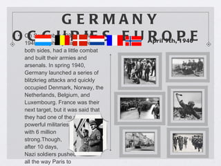 GERMANY OCCUPIES EUROPE  On September 1939 and May 1940, the phony war between both sides, had a little combat and built their armies and arsenals. In spring 1940, Germany launched a series of blitzkrieg attacks and quickly occupied Denmark, Norway, the Netherlands, Belgium, and Luxembourg. France was their next target, but it was said that they had one of the most powerful militaries in the world, with 6 million  strong.Though,  after 10 days,  Nazi soldiers pushed  all the way Paris to  occupied it.  April 9th, 1940  