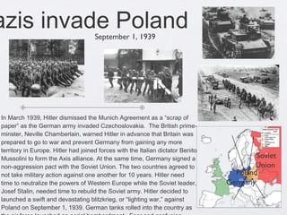 Nazis invade Poland  In March 1939, Hitler dismissed the Munich Agreement as a “scrap of paper” as the German army invaded Czechoslovakia.  The British prime- minster, Neville Chamberlain, warned Hitler in advance that Britain was prepared to go to war and prevent Germany from gaining any more territory in Europe. Hitler had joined forces with the Italian dictator Benito Mussolini to form the Axis alliance. At the same time, Germany signed a non-aggression pact with the Soviet Union. The two countries agreed to not take military action against one another for 10 years. Hitler need time to neutralize the powers of Western Europe while the Soviet leader, Josef Stalin, needed time to rebuild the Soviet army. Hitler decided to launched a swift and devastating blitzkrieg, or “lighting war,” against Poland on September 1, 1939. German tanks rolled into the country as the air force launched an aerial bombardment.  Fear and confusion swept across Poland as German troops seized control of the country. Britain and France declared war on Germany on September 3, 1939.  September 1, 1939 Poland Germany  Soviet Union  