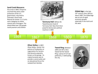 Sand Creek Massacre: 
Occurred in 1864, Cheyenne 
assumed they were under 
protection of the U.S. 
government, returned to 
Colorado’s Sand Creek 
Reserve for winter. S. R. Curtis 
sent a telegram to militia 
colonel John Chivington. The 
attack killed over 150 people 
mainly women and children 
Gilded Age: Is the late 
19th century, from 1870 to 
about 1900. The Gilded Age 
was an era of rapid 
economic growth, 
especially in the north and 
the west. 
Tammany Hall: William M. 
Tweed became head of 
Tammany Hall, New York City’s 
powerful democratic political 
machine in 1868 
1864 1867 1868 1870 
Oliver Kelley: In 1867, 
Oliver Kelley started the 
patrons of husbandry, an 
organization for farmers 
that became popularly 
known as the grange . Its 
original purpose was to 
provide a social outlet and 
an educational forum for 
isolated farm families 
1869 
Tweed Ring: Between 
1869 and 1871, Boss 
Tweed led the Tweed 
Ring, a group of corrupt 
politicians, in defrauding 
the city. 
This is an example text. Go ahead and replace it with your own text. It is 
meant to give you a feeling of how the designs looks including text. 
 