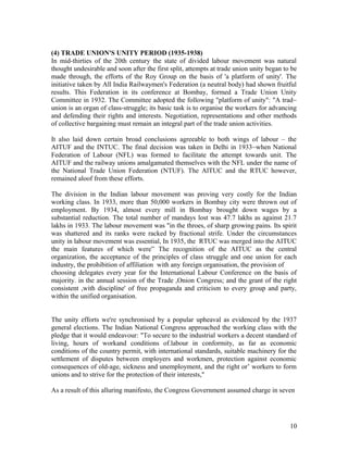 (4) TRADE UNION'S UNITY PERIOD (1935-1938)
In mid-thirties of the 20th century the state of divided labour movement was natural
thought undesirable and soon after the first split, attempts at trade union unity began to be
made through, the efforts of the Roy Group on the basis of 'a platform of unity'. The
initiative taken by All India Railwaymen's Federation (a neutral body) had shown fruitful
results. This Federation in its conference at Bombay, formed a Trade Union Unity
Committee in 1932. The Committee adopted the following "platform of unity": "A trad~
union is an organ of class-struggle; its basic task is to organise the workers for advancing
and defending their rights and interests. Negotiation, representations and other methods
of collective bargaining must remain an integral part of the trade union activities.

It also laid down certain broad conclusions agreeable to both wings of labour – the
AITUF and the INTUC. The final decision was taken in Delhi in 1933~when National
Federation of Labour (NFL) was formed to facilitate the attempt towards unit. The
AITUF and the railway unions amalgamated themselves with the NFL under the name of
the National Trade Union Federation (NTUF). The AlTUC and the RTUC however,
remained aloof from these efforts.

The division in the Indian labour movement was proving very costly for the Indian
working class. In 1933, more than 50,000 workers in Bombay city were thrown out of
employment. By 1934, almost every mill in Bombay brought down wages by a
substantial reduction. The total number of mandays lost was 47.7 lakhs as against 21.7
lakhs in 1933. The labour movement was "in the throes, of sharp growing pains. Its spirit
was shattered and its ranks were racked by fractional strife. Under the circumstances
unity in labour movement was essential, In 1935, the RTUC was merged into the AITUC
the main features of which were” The recognition of the AITUC as the central
organization, the acceptance of the principles of class struggle and one union for each
industry, the prohibition of affiliation with any foreign organisation, the provision of
choosing delegates every year for the International Labour Conference on the basis of
majority. in the annual session of the Trade ,Onion Congress; and the grant of the right
consistent ,with discipline' of free propaganda and criticism to every group and party,
within the unified organisation.


The unity efforts we're synchronised by a popular upheaval as evidenced by the 1937
general elections. The Indian National Congress approached the working class with the
pledge that it would endeavour: "To secure to the industrial workers a decent standard of
living, hours of workand conditions of.labour in conformity, as far as economic
conditions of the country permit, with international standards, suitable machinery for the
settlement of disputes between employers and workmen, protection against economic
consequences of old-age, sickness and unemployment, and the right or’ workers to form
unions and to strive for the protection of their interests,"

As a result of this alluring manifesto, the Congress Government assumed charge in seven




                                                                                          10
 