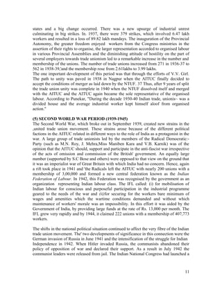 states and a big change occurred. There was a new upsurge of industrial unrest
culminating in big strikes. In. 1937, there were 379 strikes, which involved 6.47 lakh
workers and resulted in a loss of 89.82 lakh mandays. The inauguration of the Provincial
Autonomy, the greater freedom enjoyed workers from the Congress ministries in the
assertion of their rights to organise, the larger representation accorded to organised labour
in various Provincial Assemblies and the diminishing attitude of hostility on the part of
several employers towards trade unionism led to a remarkable increase in the number and
membership of the unions. The number of trade unions increased from 271 in 1936-37 to
562 in 1938-39,'and the membership rose from 2.61lakhs to 3.99 lakhs.
The one important development of this period was that through the efforts of V.V. Girl.
The path to unity was paved in 1938 in Nagpur when the AITUC finally decided to
accept the conditions of merger as laid down by the NTUF. 37 Thus, after 9 years of split
the trade union unity was complete in 1940 when the NTUF dissolved itself and merged
with the AITUC and the AITUC again became the sole representative of the organised
labour. According to Punekar, "During the decade 1930-40 Indian trade, unionis~ was a
divided house and the average industrial worker kept himself aloof from organised
action."

(5) SECOND WORLD WAR PERIOD (1939-1945)
The Second World War, which broke out in September 1939, created new strains in the
,united trade union movement. These strains arose because of the different political
factions in the AITUC related in different ways to the role of India as a protagonist in the
war. A large group of trade unionists led by the members of the Radical Democratic:-
Party (such as M.N. Roy, J. Mehra,Miss Maniben Kara and V.B. Karnik) was of the
opinion that the AITUC should, support and participate in the anti-fascist war irrespective
of the acts of omission and commission of the British' government. An equally large
number (supported by S.C Bose and others) were opposed to that view on the ground that
it was an imperialist war of Great Britain with which India had no concern. Hence, again
a rift took place in 1941 and 'the Radicals left the AITUC with nearly 200 unions with a
membership of 3,00,000 and formed a new central federation known as the Indian
Federation of Labour. In 1942, this Federation was recognised by the government as an
organization representing Indian labour class. The IFL called: (i) for mobilisation of
Indian labour for conscious and purposeful participation in the industrial programme
geared to the needs of the war and (ii)for securing for the workers bare minimum of
wages and amenities which the wartime conditions demanded and without which
maintenance of workers' morale was an impossibility. In this effort it was aided by the
Government of India, by providing large funds at the rate of Rs. 13,000 per month. The
IFL grew very rapidly and by 1944, it claimed 222 unions with a membership of 407,773
workers.

The shifts in the national political situation continued to affect the very fibre of the Indian
trade union movement. The' two developments of significance in this connection were the
German invasion of Russia in June 1941 and the intensification of the struggle for Indian
Independence in 1942. When Hitler invaded Russia, the communists abandoned their
policy of opposition of war and declared their support. As a result in July 1942 the
communist leaders were released from jail. The Indian National Congress had launched a



                                                                                            11
 