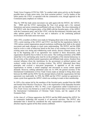 Trade Union Congress (UTUC)in 1949, "to conduct trade union activity on the broadest
possible basis of trade union unity, free from sectarian politics". Led by leaders of the
leftist parties the UTUC co-operated with the communists even, though opposed to the
Communist party emphasis on violence.

Thus by 1949 the trade union movement was split again-with the INTUC, the' AITUC,
the    HMS and the UTUC representing the 'four rival groups and a few national
federations and unions remaining unaffiliated with any of them. The close relationship of
the INTUC with -the-Congress party, of the HMS with the Socialist party, of the AITUC
with the Communist party; and of the UTUC with the Revolutionary Socialist party and
other splinter parties of the 'left was and is indicative of the continuing political
involvement of the trade union movement.

After 1952, a-number of efforts were made for bringing about unity in the movement. In
1953, a joint meeting of the AITUC and UTUC was held but the negotiations failed. In
1956 various central organisations passed resolutions reaffirming their faith in the united
movement and made attempts to reach some understanding. The INTUC and the HMS
tried to evolve a code of behaviour based on the lines of not creating rival unions, if the
existing union was strong and withdrawing weak unions, discuss common issues at the
top in the beginning and if no agreement was reached in those discussions, each
organisation should be free to follow its own course. The working committee of the HMS
stated that 'a live and lasting unity must be on the prinicples of the internal democracy in
the activities of the unified central organisation and affiliated trade unions; freedom from
external influence (from the interference by the government or political parties); and
workers' verdict in-the field of existing rivalries. The AITUC elaborated these three
principles and evolved a nine-point programme. It appealed to all the central
organisations to initiate a united campaign and movement to secure certain agreed
demands. However, nothing substantial came out. In 1958, the general secretary of the
International Confederation of Free Trade Unions made an attempt to bring about unity
between the HMS and the INTU but the attempt failed as both the organisations felt that
agreement was inadvisable. In 1958, the HMS and the UTUC reached an agreement to
create a joint front against the AITUC which was working in roads in their membership.

In 1959.,a few unions led by the members of the Socialist party seceded from the HMS
and formed Hind Mazdoor Panchayat. This is the organisation of the Samyukta Socialist
party and was launched in 1962. In 1962, a new organisation called Confederation of
Free Trade Unions was formed as a result of the active interest taken in its formation by
the International Confederation of Christian Trade Unions, and the support of the
Swatantra Party.

At the .time of a Chinese aggression, the INTUC and the HMS attacked the AITUC for
its communist leadership and accused it of anti-social activities. The INTUC also
demanded that it should be considered the only representative organization as it had
absolute majority against all the three unions combined.




                                                                                         15
 