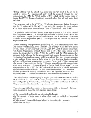 "During all these years the talk of trade union unity was very much in the air, but all
ended in smoke. No organisational unity could be achieved between the four
organisations, the HMS, the AITUC and the UTUC worked together insome places or
issues. The INTUC, however, kept itself completely aloof from all such united front
activities.

There was again a rift in the AITUC in 1970, when the Communists divided themselves
into the CPI and the CPM. The AITUC came under the control of the former and the
CPM started a new central organisation-the Centre of Indian Trade Union (CITU).

The split in the Indian National Congress in two separate groups in 1972 further resulted
in a change in the INTUC. The Ruling Congress retained its control on the INTUC and
the Organisation Congress (old) severed itself from the INTUC and formed a new union
–National Labour Organisation (NLO).To this organisation are affiliated the unions in
Gujarat and Kerala.

Another interesting development took place in May 1972. At a series of discussions at the
29th session of the Standing Labour Committee (July 23 and 24,1970), at the 27th session
of the . Indian Labour Conference (October 22,.23, 1971), and at separate conferences
with Central Organisations of Trade Unions held in 1971, there was a limited accord
among the representatives of the INTUC, the AITUC, and the HMS regarding the
procedure to be followed for the recognition of trade unions. The consensus was that
vzrltlcation of membership procedure will be resorted to if there were two large unions in
a plant and that election by secret ballot would be held if such verification showed a.
difference of less than a pre-determined percentage. On the basis of this consensus and
also because of a strong feeling that the CITU union was making significant gains in the
trade union movement, a National Council of Central Trade Unions (NCCTU) with
representatives of the AITUC, the I~UC and the HMS was set up to provide a common
platform for trade union activities. The basic idea was to isolate the CITU. The latter
soon set up a United Council of Trade Unions (UCTU)in September, 1972, as a rival
body to the NCCTU. However, since then, both these bodies have ceased to exist.

After the declaration of the Emergency in the year again, the INTUC, the AITUC, and the
HMS combined and joined with the employers' representatives on what was called the
National Apex Body. With the lifting of the Emergency and the installation of the Janata
Party government at the Centre, this body ceased to exist

The post-war period has been marked by the most rapid strides so far made by the trade
union movement in India. The most important factors being:

(i) The constant inflow of outside and international influences;
(ii) The pressure of trade union rivalries often based on political or ideological
differences;
(iii) Government's Industrial Relations Policy with its provision for compulsory
adjudication machinery.




                                                                                       16
 