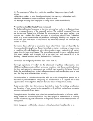 (iv) The enactment of labour laws conferring special privileges on registered trade
unions;
(v) Desire of workers to unite for safeguarding their interests especially to face harder
conditions for labour such as retrenchment, lay-off, etc and
(vi) Attempts made by some employers to set up unions under their influence.


Present Scenario of the Trade Union Movement
The Indian trade unions have come to stay now not as ad hoc bodies or strike committees
but as permanent features of the industrial society. The political, economic,' historical
and international factors have all helped the unions to get a legal status and they now
represent the . workers.They have succeeded in organising central Union Federations
which help an the determination of principles, philosophy, ideology and purposes the
unions and give some sense of direction to the otherwise scattered and isolated large
number of unions.

The unions have achieved a remarkable status where' their voices are heard by the
Government and the employers, they are consulted on matters pertaining to improvement
in conditions of work, health and safety, job security, wages , productivity all matters
concerning the interests of labour. The unions have created for them a platform to air
their views; policies and ideologies both at the state level and national level in the
Standing Labour Committee and the, Indian Labour Conference.

The reasons for multiplicity of unions were varied such as:

The high aspirations of workers in the attainment of political independence. non-
fulfillment and deterioration of their economic conditions and the recognition of unions
for their participation in management and political involvement in the labour field, alI
during the post-independence period, A large number of small-sized unions arose at local
level, but they were subject to infant mortality.

The trade unions in India have been allied with one or the other political parties, not in
the nature of partnership based on equality and independence, as in England. but as mere
adjuncts of the political parties. They are the hand-maids of the political parties.

Trade union rivalries have become more sharp in free India. The splitting up of unions
and formation of new unions having sympathies with political parties have permeated
unions operating at different levels.

Through the status the unions have gained. the unions have been able to influence public
policy, labour and industrial legilsation. They have played an important role in evolving
suitable machinery of joint consultation to negotiate various issues between labour and
management.

Subtle changes are visible in the pattern .of political unionism which have led to an




                                                                                            17
 
