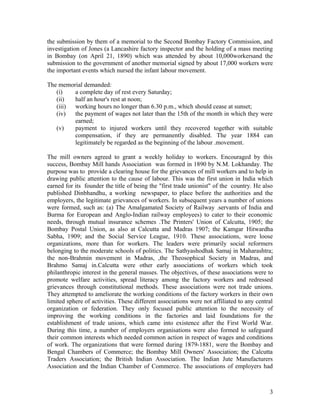 the submission by them of a memorial to the Second Bombay Factory Commission, and
investigation of Jones (a Lancashire factory inspector and the holding of a mass meeting
in Bombay (on April 21, 1890) which was attended by about 10,000workersand the
submission to the government of another memorial signed by about 17,000 workers were
the important events which nursed the infant labour movement.

The memorial demanded:
   (i)   a complete day of rest every Saturday;
   (ii)  half an hour's rest at noon;
   (iii) working hours no longer than 6.30 p.m., which should cease at sunset;
   (iv)  the payment of wages not later than the 15th of the month in which they were
         earned;
   (v)   payment to injured workers until they recovered together with suitable
         compensation, if they are permanently disabled. The year 1884 can
         legitimately be regarded as the beginning of the labour .movement.

The mill owners agreed to grant a weekly holiday to workers. Encouraged by this
success, Bombay Mill hands Association was formed in 1890 by N.M. Lokhanday. The
purpose was to provide a clearing house for the grievances of mill workers and to help in
drawing public attention to the cause of labour. This was the first union in India which
earned for its founder the title of being the "first trade unionist" of the country. He also
published Dinbhandhu, a working newspaper, to place before the authorities and the
employers, the legitimate grievances of workers. In subsequent years a number of unions
were formed, such as: (a) The Amalgamated Society of Railway .servants of India and
Burma for European and Anglo-Indian railway employees) to cater to their economic
needs, through mutual insurance schemes .The Printers' Union of Calcutta, 1905; the
Bombay Postal Union, as also at Calcutta and Madras 1907; the Kamgar Hitwardha
Sabha, 1909; and the Social Service League, 1910. These associations, were loose
organizations, more than for workers. The leaders were primarily social reformers
belonging to the moderate schools of politics. The Sathyashodhak Samaj in Maharashtra;
the non-Brahmin movement in Madras, ,the Theosophical Society in Madras, and
Brahmo Samaj in.Calcutta were other early associations of workers which took
philanthropic interest in the general masses. The objectives, of these associations were to
promote welfare activities, spread literacy among the factory workers and redressed
grievances through constitutional methods. These associations were not trade unions.
They attempted to ameliorate the working conditions of the factory workers in their own
limited sphere of activities. These different associations were not affiliated to any central
organization or federation. They only focused public attention to the necessity of
improving the working conditions in the factories and laid foundations for the
establishment of trade unions, which came into existence after the First World War.
During this time, a number of employers organisations were also formed to safeguard
their common interests which needed common action in respect of wages and conditions
of work. The organizations that were formed during 1879-1881, were the Bombay and
Bengal Chambers of Commerce; the Bombay Mill Owners' Association; the Calcutta
Traders Association; the British Indian Association. The Indian Jute Manufacturers
Association and the Indian Chamber of Commerce. The associations of employers had



                                                                                           3
 