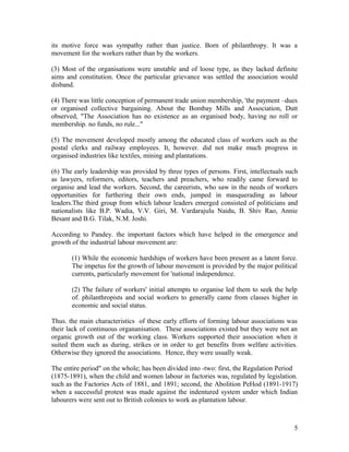 its motive force was sympathy rather than justice. Born of philanthropy. It was a
movement for the workers rather than by the workers.

(3) Most of the organisations were unstable and of loose type, as they lacked definite
aims and constitution. Once the particular grievance was settled the association would
disband.

(4) There was little conception of permanent trade union membership, 'the payment –dues
or organised collective bargaining. About the Bombay Mills and Association, Dutt
observed, "The Association has no existence as an organised body, having no roll or
membership. no funds, no rule..."

(5) The movement developed mostly among the educated class of workers such as the
postal clerks and railway employees. It, however. did not make much progress in
organised industries like textiles, mining and plantations.

(6) The early leadership was provided by three types of persons. First, intellectuals such
as lawyers, reformers, editors, teachers and preachers, who readily came forward to
organise and lead the workers. Second, the careerists, who saw in the needs of workers
opportunities for furthering their own ends, jumped in masquerading as labour
leaders.The third group from which labour leaders emerged consisted of politicians and
nationalists like B.P. Wadia, V.V. Giri, M. Vardarajulu Naidu, B. Shiv Rao, Annie
Besant and B.G. Tilak, N.M. Joshi.

According to Pandey. the important factors which have helped in the emergence and
growth of the industrial labour movement are:

       (1) While the economic hardships of workers have been present as a latent force.
       The impetus for the growth of labour movement is provided by the major political
       currents, particularly movement for 'national independence.

       (2) The failure of workers' initial attempts to organise led them to seek the help
       of. philanthropists and social workers to generally came from classes higher in
       economic and social status.

Thus. the main characteristics of these early efforts of forming labour associations was
their lack of continuous organanisation. These associations existed but they were not an
organic growth out of the working class. Workers supported their association when it
suited them such as during, strikes or in order to get benefits from welfare activities.
Otherwise they ignored the associations. Hence, they were usually weak.

The entire period" on the whole; has been divided into -two: first, the Regulation Period
(1875-1891), when the child and women labour in factories was, regulated by legislation.
such as the Factories Acts of 1881, and 1891; second, the Abolition PeHod (1891-1917)
when a successful protest was made against the indentured system under which Indian
labourers were sent out to British colonies to work as plantation labour.



                                                                                        5
 