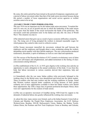 By some, this entire period has been termed as the period of temporary organisations and
a period of labour movement rather than that of the trade union movement because during
this period a number of loose organisations and social service agencies or welfare
societies came to be set up.

 (2) EARLY TRADE UNION PERIOD (1918-1924)
The year 1918 was an important one for the Indian trade union movement. "It marked the
start of a new era, an era of growth and one in which the leadership of the trade unions
was to pass from the hands of the social wor!(ersinto the hands of the politicians. The
movement could take permanent roots 'in the Indian soil only afte: the close of World
War I. This situation was due to

i)The industrial unrest that grew up as a result of grave economic difficulties created by
war. The rising cost of living prompted the workers to demand reasonable wages for
which purpose they united to take resort to collective action.

(ii)The Swaraj movement intensified the movement, widened the gulf between the
employers and the employees and brought about a mass awakening among the workers
demanding racial equality with their British employers. The new consciousness produced
restlessness, discontent, a spirit of definance as well as a new ideal and aspirations.

(iii) The success of the Russian Revolution of 1917 created a revolutionary wave of ideas
and a new self-respect and enlightenment, and added momentum to the feeling of class-
consciousness among labourers.

(iv)The establishment of the I.L.O., in 1919, gave dignity to the working class and also an
opportunity to send a delegation to the annual conference of this body. It was from this
body that labour movement in various countries derived their inspiration, help and
guidance.

(v) Immediately after the war many Indian soldiers (who previously belonged to the
working class) in the British army were demobilized and forced into the labour market.
These ex-soldiers who had seen workers and the working conditions in Europe .found
that Western workers enjoyed better conditions of living because of their greater
solidarity and of more opportunities available to them but Indian workers were denied
these opportunities. By 1920, a large class of genuine proletariat developed. Hence, these
were new' opportunities for the creation of trade unions.

(vi)The non co-operative movement of Gandhiji during 1920-21and his support to the
demands of industrial labour also greatly influenced the working class movement.

At ,about this time: many unions were formed, such as the Indian Seamen's Union both at
Calcutta and Mumbai, the Punjab Press Employees Association, the G.I.P. Railway
WorkersUnion, Bombay, M.S.M. Railwaymen's Union, Madras, the Madras Textile,
Labour Onion, the Postmen and Port Trust Employees Union at Bombay and Calcutta,



                                                                                         6
 