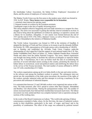 the Jamshedpur Labour Association, the Indian Colliery Employees' Association of
Jharia, and the unions of employees of various railways.

The Madras Textile Union was the first union io the modern sense which was formed in
1918 by B.P. Wadia. Three factors were responsible for its formation:
1. extremely short interval for mid-day meal,
2. frequent assaults on workers by the European assistants,
3.inadequate wages in the face of rapidly increasing prices.
This union adopted collective bargaining and used trade unionism as a weapon for class-
struggle. The union was successful in getting the mid-day interval extended to an hour. It
also tried to bring about the upliftment of workers by opening a co-operative society and
a library for its members. Altogether, 17 new unions were formed between the end of
1917 and the end of 1919. 27In 1920, a Spinners' Union, as well as Weavers' Union, was
formed at Ahmedabad at the initiative of Mahatma Gandhi.

The Textile Labour Association was formed in 1920 at the initiation of Gandhiji. It
adopted the ideology of Truth and Non-violence as its means to get the demands fulfilled.
On October 30, 1920, representatives of 64 trade unions with a membership of 140,854,
met in Bombay and established the All-India Trade Union Congress under-the
chairmanship of Lala Lajpat Rai It had the support of such national leaders like C.R. Das,
Sardar Vallabhbhai Patel, Moti Lal Nehru, J,L. Nehru, Subhash Chandra Bose, Gulzarilal
Nanda and others from the Indian National Congress. This loose, federal organisation
was brought into being chiefly to facilitate the selection of delegates to represent Indian
labour at the 11.0conference, but it also set before itself the task of co-ordinating the
activities of several individual unions existing in the country, promoting the interests of
lndian labour in economical, social and political matters and mobilising the labour force
in the service of the Swaraj movement. The total number of unions affiliated to AITUC
was 125 with a membership of 2.5 lakhs.

The workers organisations sprang up all over India chiefly in the jute and cotton textiles,
in the railways and among the tranSport workers in general. The subsequent inter-war
period saw the consolidation of the trade union movement, the assertion of the rights of
the workers, periodic industrial strike and first attempts in evolving a machinery for the
prevention and settlement of industrial disputes.

It is estimated that between 2.5 and 5.00 lakh workers were organised into unions at this
time. The trade unionism, after 1919, spread to centres other than Chennai; Ahmedabad
and Bombay. Giri observed that, "During the quinquennium ending 1925, the number of
unions increased nearly four-fold and their membership increased much more. The labour
movement was truly united and there was complete harmon3.'and co-operation among all
sections of the working class.

In the words of the Royal Commission on Labour, "The world-wide uprising of labour
consciousness extended to India, where, for the first time, the mass of industrial workers
awoke to their disabilities, particularly in the matt~ of wages -and hours' and to the
possibility of combination. The effect of this surge was enhanced by political turmoil



                                                                                         7
 