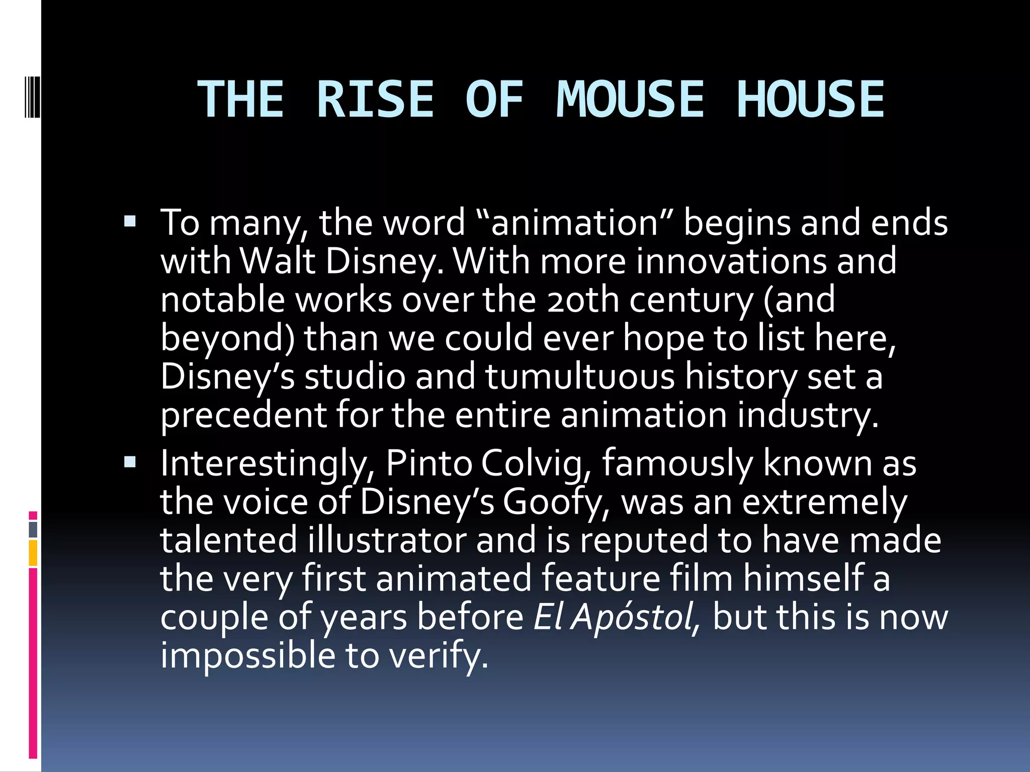 THE RISE OF MOUSE HOUSE
 To many, the word “animation” begins and ends
withWalt Disney.With more innovations and
notable works over the 20th century (and
beyond) than we could ever hope to list here,
Disney’s studio and tumultuous history set a
precedent for the entire animation industry.
 Interestingly, Pinto Colvig, famously known as
the voice of Disney’s Goofy, was an extremely
talented illustrator and is reputed to have made
the very first animated feature film himself a
couple of years before El Apóstol, but this is now
impossible to verify.
 