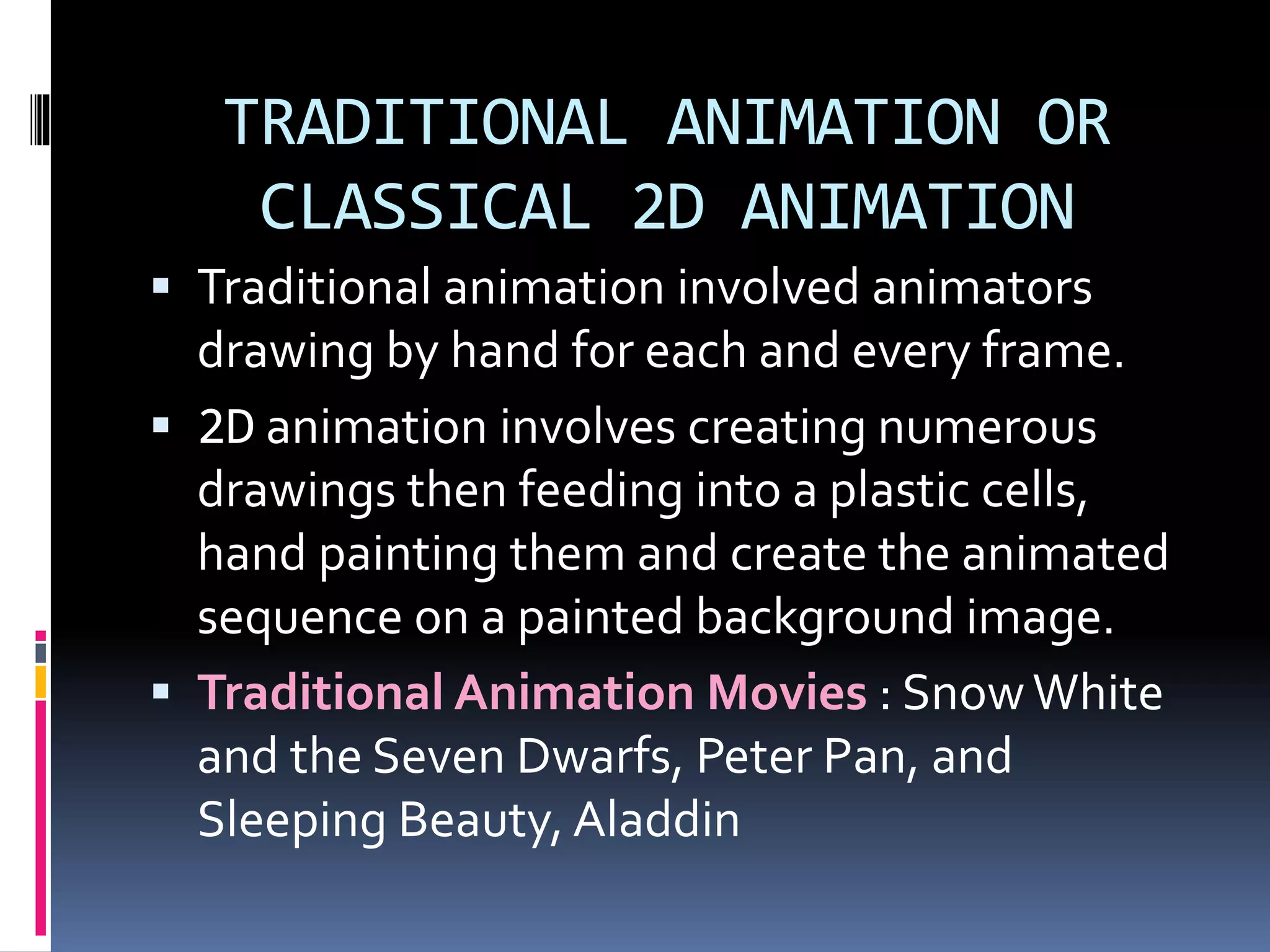 TRADITIONAL ANIMATION OR
CLASSICAL 2D ANIMATION
 Traditional animation involved animators
drawing by hand for each and every frame.
 2D animation involves creating numerous
drawings then feeding into a plastic cells,
hand painting them and create the animated
sequence on a painted background image.
 Traditional Animation Movies : SnowWhite
and the Seven Dwarfs, Peter Pan, and
Sleeping Beauty, Aladdin
 