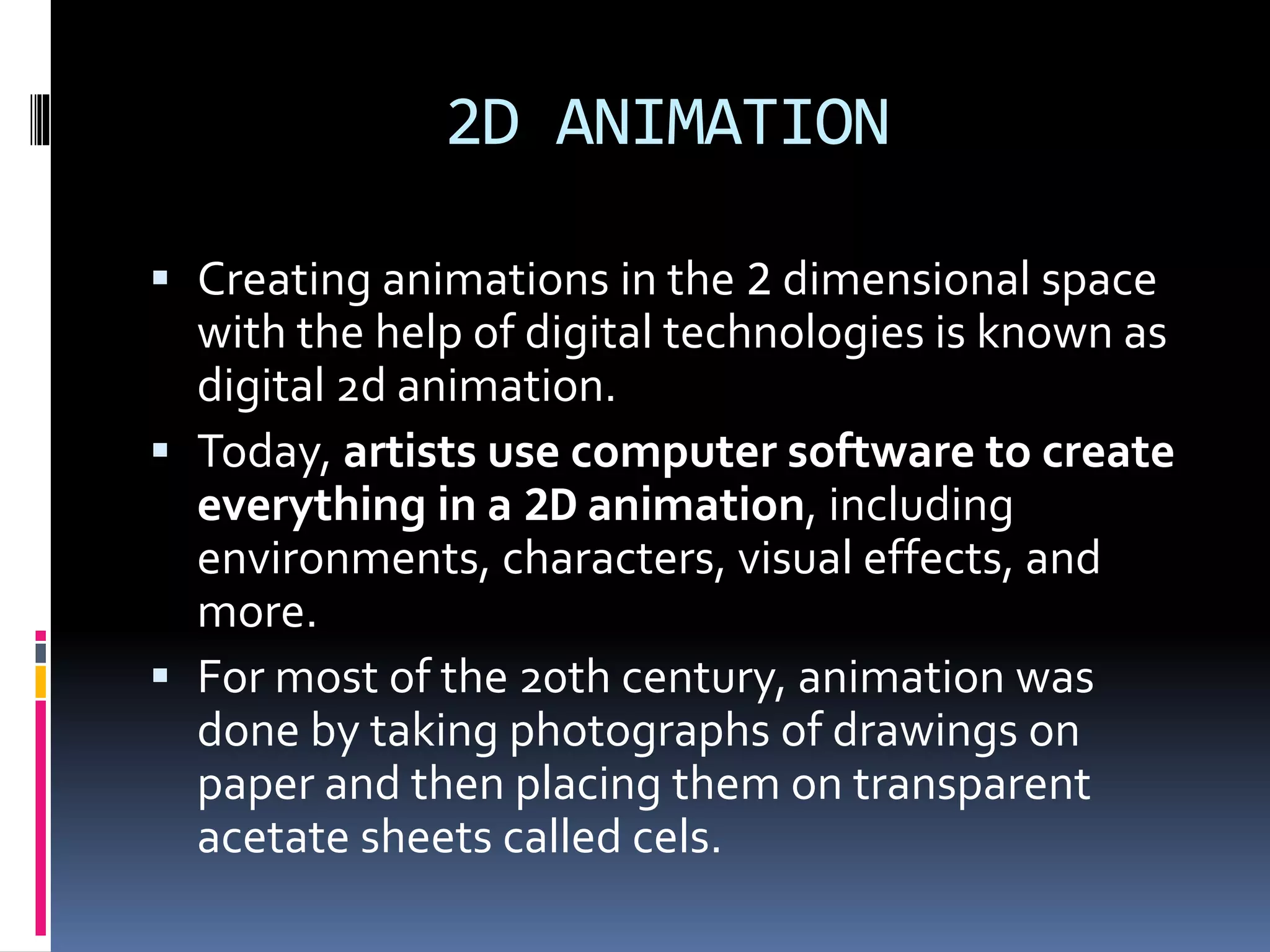 2D ANIMATION
 Creating animations in the 2 dimensional space
with the help of digital technologies is known as
digital 2d animation.
 Today, artists use computer software to create
everything in a 2D animation, including
environments, characters, visual effects, and
more.
 For most of the 20th century, animation was
done by taking photographs of drawings on
paper and then placing them on transparent
acetate sheets called cels.
 