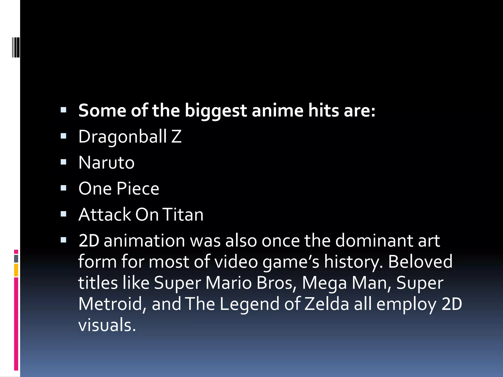  Some of the biggest anime hits are:
 Dragonball Z
 Naruto
 One Piece
 Attack OnTitan
 2D animation was also once the dominant art
form for most of video game’s history. Beloved
titles like Super Mario Bros, Mega Man, Super
Metroid, andThe Legend of Zelda all employ 2D
visuals.
 