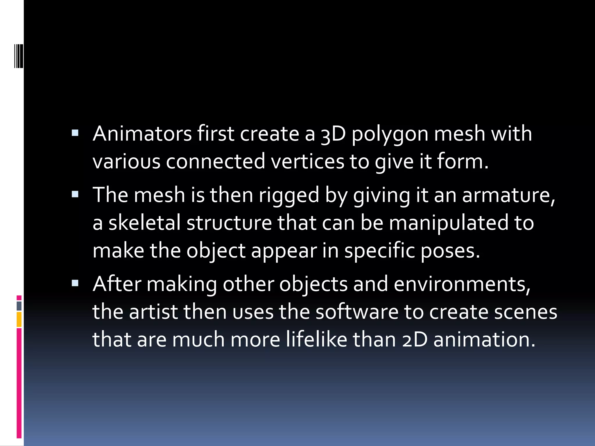  Animators first create a 3D polygon mesh with
various connected vertices to give it form.
 The mesh is then rigged by giving it an armature,
a skeletal structure that can be manipulated to
make the object appear in specific poses.
 After making other objects and environments,
the artist then uses the software to create scenes
that are much more lifelike than 2D animation.
 