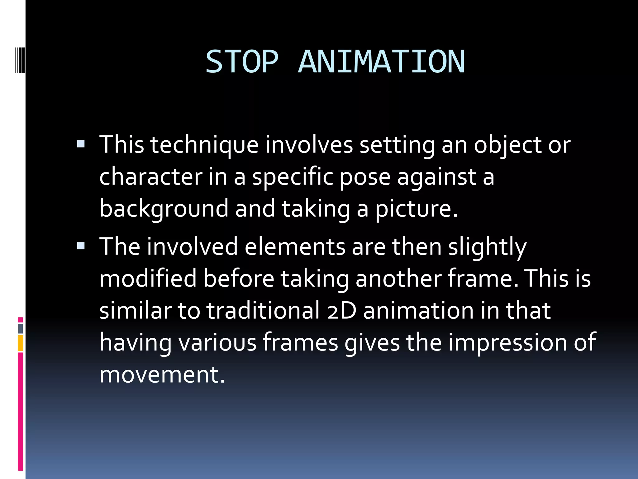 STOP ANIMATION
 This technique involves setting an object or
character in a specific pose against a
background and taking a picture.
 The involved elements are then slightly
modified before taking another frame.This is
similar to traditional 2D animation in that
having various frames gives the impression of
movement.
 