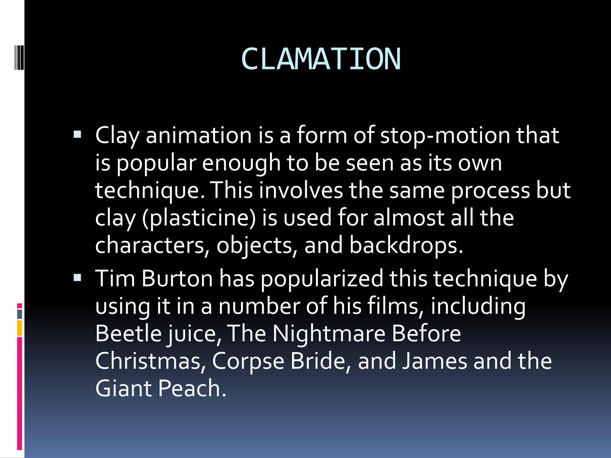 CLAMATION
 Clay animation is a form of stop-motion that
is popular enough to be seen as its own
technique.This involves the same process but
clay (plasticine) is used for almost all the
characters, objects, and backdrops.
 Tim Burton has popularized this technique by
using it in a number of his films, including
Beetle juice,The Nightmare Before
Christmas, Corpse Bride, and James and the
Giant Peach.
 